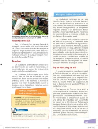 197
Asistencia consular
Todo ciudadano andino que viaje fuera de la
subregión y se encuentre en el territorio de un ter-
cer Estado, o en una localidad en la que el país de
origen no tenga representación, tiene derecho a
acogerse a la protección de las autoridades diplo-
máticas o consulares de cualquier otro país miem-
bro de la Comunidad Andina.
Derechos
Los ciudadanos andinos tienen derecho a no
ser discriminados por razón de nacionalidad, de
conformidad con las normas del ordenamiento
jurídico de la Comunidad Andina.
Los ciudadanos de la subregión gozan de los
mismos derechos que los nacionales del país
miembro en donde se encuentren como turistas
andinos y a que se les reconozca el principio de
igualdad en el trato y de oportunidades cuando se
desplacen como trabajadores migrantes andinos
en el espacio comunitario.
Guía para la libre circulación
Los ciudadanos nacionales de un país
miembro tienen derecho a circular libremen-
te, a no ser discriminados y a permanecer en
cualquier otro país miembro con fines laborales
bajo relación de dependencia. Los trabajadores
migrantes andinos y sus beneficiarios tienen
derecho a recibir igual trato que los nacionales
del país miembro de su residencia en todas las
prestaciones de seguridad social.
Los ciudadanos andinos pueden conservar
los derechos adquiridos y la continuidad entre
las afiliaciones a los sistemas de seguridad so-
cial de los países miembros. Asimismo, pueden
percibir pensiones por vejez, jubilación, invalidez
o muerte teniendo en cuenta la totalidad de se-
guros cotizados en los demás países miembros.
Los ciudadanos comunitarios tienen derecho a
percibir las prestaciones sanitarias, incluidas las
de emergencia y urgencia médica, durante la
residencia o estadía del trabajador o sus benefi-
ciarios en el territorio de otro país andino.
Soy de aquí y soy de allá
El ecuatoriano Antonio Lugo Gómez viajó
al Perú atraído por sus sitios arqueológicos.
Gracias a su ciudadanía andina no tuvo que
usar pasaporte ni pasar por el engorroso trá-
mite de una visa. Al ingresar al país le se-
llaron su Tarjeta Andina de Migraciones, la
cual le daba derecho a quedarse 90 días en
calidad de turista.
Tras regresar del Cuzco a Lima, visitó a
unos amigos que le presentaron a unos em-
presarios que buscaban un técnico en refri-
geración con características definidas. Anto-
nio reunía todas, le ofrecieron un puesto en
una fábrica de embutidos. Con su contrato
de trabajo fue al Ministerio de Trabajo para
su visado. Luego solo tuvo que acudir a la Di-
rección General de Migraciones para cambiar
su categoría de turista por la de trabajador
asalariado, para ser tratado con los mismos
derechos que un nacional, como correspon-
de a un ciudadano comunitario.
Un ciudadano andino tiene los mismos derechos que un na-
cional para trabajar en cualquier país de la CAN Foto: CAN
Supranacional. Un derecho o una práctica que tiene efec-
tos más allá de las fronteras y sobre las leyes nacionales.
Glosario
•	Conversa con tus compañeros sobre la
aplicación práctica de los derechos de
ciudadanía en el marco de la integración andina.
Pongan ejemplos entre todos de cómo pueden
hacer uso de ellos las personas.
Trabajo cooperativo
Aplicación del conocimiento
DEMOCRACIA Y PARTICIPACIÓN; pp.180-201.indd 197 23/4/19 14:53
 