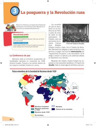 22
La Conferencia de paz
Alemania pidió el armisticio (suspensión de
hostilidades pactada) en noviembre de 1918.
Austria-Hungría, Turquía y los demás aliados de
los imperios centrales hicieron lo mismo.
Los acuerdos
de paz se discu-
tieron en la Con-
ferencia de París,
a partir de enero
de 1919. En ella
participaron 32
Estados, pero las
decisiones las to-
maron Francia,
Gran Bretaña,
Estados Unidos e Italia. Por el Tratado de Versa-
lles, Alemania fue obligada a ceder territorios a sus
vecinos y a pagar una enorme indemnización por
“reparaciones de guerra” a los vencedores. Se le
obligó a reducir su ejército y las potencias aliadas
se repartieron sus colonias.
Mediante otro tratado, Austria-Hungría fue se-
parada en dos pequeñas repúblicas. El imperio fue
disuelto. Italia se anexó algunos territorios y las pro-
3 La posguerra y la Revolución rusa
Resumir la inﬂuencia y el impacto de la Revolución
bolchevique y de la Primera Guerra Mundial en la
economía y la sociedad latinoamericana.
Miembros fundadores
Miembros posteriores
a 1920
Miembros desde 1930
No miembros
Mandatos
Mandatos
japoneses
URSS
(excluidas en 1939)
Colonias de los miembros
PaísesmiembrosdelaSociedaddeNacionesdesde1920
Firma del Tratado de Versalles
¿Qué fue la sociedad de naciones? ¿Para qué se formó?
¿Por qué fracasó?
¿Cómo surge la URSS? ¿Por qué el socialismo aumenta su
poder después de la Primera Guerra Mundial?
Descubriendo juntos
Foto: Creative Commons
Conocimientos previos
Desequilibrio cognitivo
Fuente:Wikipedia, Sociedad de Naciones ‹https://es.wikipedia.org/wiki/Sociedad_de_las_Naciones#/media/File:LN_member_states_animation.gif›.
Elaboración:CEN
UNIDAD UNO LIBRO 10.indd 22 23/4/19 11:37
 