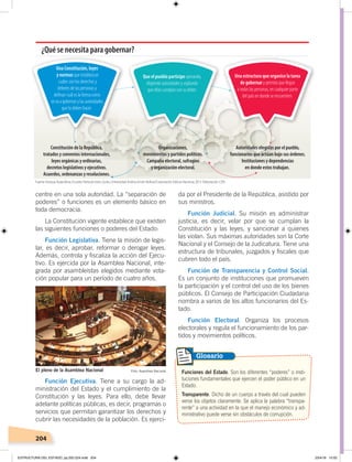 204
centre en una sola autoridad. La “separación de
poderes” o funciones es un elemento básico en
toda democracia.
La Constitución vigente establece que existen
las siguientes funciones o poderes del Estado:
Función Legislativa. Tiene la misión de legis-
lar, es decir, aprobar, reformar o derogar leyes.
Además, controla y fiscaliza la acción del Ejecu-
tivo. Es ejercida por la Asamblea Nacional, inte-
grada por asambleístas elegidos mediante vota-
ción popular para un período de cuatro años.
Función Ejecutiva. Tiene a su cargo la ad-
ministración del Estado y el cumplimiento de la
Constitución y las leyes. Para ello, debe llevar
adelante políticas públicas, es decir, programas o
servicios que permitan garantizar los derechos y
cubrir las necesidades de la población. Es ejerci-
da por el Presidente de la República, asistido por
sus ministros.
Función Judicial. Su misión es administrar
justicia, es decir, velar por que se cumplan la
Constitución y las leyes, y sancionar a quienes
las violan. Sus máximas autoridades son la Corte
Nacional y el Consejo de la Judicatura. Tiene una
estructura de tribunales, juzgados y fiscales que
cubren todo el país.
Función de Transparencia y Control Social.
Es un conjunto de instituciones que promueven
la participación y el control del uso de los bienes
públicos. El Consejo de Participación Ciudadana
nombra a varios de los altos funcionarios del Es-
tado.
Función Electoral. Organiza los procesos
electorales y regula el funcionamiento de los par-
tidos y movimientos políticos.
Funciones del Estado. Son los diferentes “poderes” o insti-
tuciones fundamentales que ejercen el poder público en un
Estado.
Transparente. Dicho de un cuerpo a través del cual pueden
verse los objetos claramente. Se aplica la palabra “transpa-
rente” a una actividad en la que el manejo económico y ad-
ministrativo puede verse sin obstáculos de corrupción.
Glosario
El pleno de la Asamblea Nacional Foto: Asamblea Nacional
¿Qué se necesita para gobernar?
Una Constitución, leyes
y normas que establezcan
cuáles son los derechos y
deberes de las personas y
deﬁnan cuál es la forma como
se va a gobernar y las autoridades
que lo deben hacer.
Constitución de la República,
tratados y convenios internacionales,
leyes orgánicas y ordinarias,
decretos legislativos y ejecutivos.
Acuerdos, ordenanzas y resoluciones.
Una estructura que organice la tarea
de gobernar y permita que llegue
a todas las personas, en cualquier parte
del país en donde se encuentren.
Autoridades elegidas por el pueblo,
funcionarios que actúan bajo sus órdenes.
Instituciones y dependencias
en donde estos trabajan.
Que el pueblo participe opinando,
eligiendo autoridades y vigilando
que ellas cumplan con su deber.
Organizaciones,
movimientos y partidos políticos.
Campaña electoral, sufragios
y organización electoral.
Fuente: Enrique Ayala Mora, EcuadorPatriadetodos, Quito, Universidad Andina Simón Bolívar/Corporación Editora Nacional, 2013. Elaboración: CEN.
ESTRUCTURA DEL ESTADO; pp.202-224.indd 204 23/4/19 15:02
 