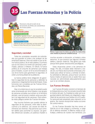 207
muchos acceder a educación, al trabajo y otros
derechos, lo que provoca que algunos cometan
delitos y ejerzan violencia. Hay gente que mata
porque tiene graves desviaciones psicológicas.
Estas situaciones ponen a las personas en
riesgo. Por ello, el Estado debe intervenir a tra-
vés de una Policía técnicamente entrenada y for-
mada para utilizar la fuerza y controlar el orden.
Su actividad es delicada, porque hacer uso de la
fuerza implica el ejercicio de un poder físico que
necesita ser administrado adecuadamente para
que no se cometan abusos.
Las Fuerzas Armadas
Las Fuerzas Armadas nacieron en tiempos de
la Independencia y han funcionado durante toda
la historia del país. Su finalidad es velar por la se-
guridad exterior del Estado y la integridad y segu-
ridad de las personas que habitan en el Ecuador.
Su personal está preparado para intervenir en la
guerra. De manera excepcional realiza acciones
de control interno.
En las Fuerzas Armadas hay tres ramas: el
Ejército es la más antigua y numerosa, a cargo
de la defensa terrestre; la Marina realiza el pa-
trullaje y defensa de nuestro mar territorial; y la
Seguridad y sociedad
Todas las sociedades necesitan de autorida-
des que guarden el orden y las protejan de las
amenazas externas. Para eso existe lo que se lla-
ma fuerza pública. Al oír esta palabra, lo primero
que se nos viene a la mente son personas unifor-
madas, policías o militares. En efecto, la fuerza
pública es el conjunto de personas que trabaja
para el Estado, a quien se le ha encomendado el
uso de la fuerza para garantizar la seguridad, el
orden y la tranquilidad de la población.
La fuerza pública tiene obligación de garan-
tizar la seguridad de las personas y defender la
soberanía e integridad territorial del Estado. Estas
funciones son cumplidas por las Fuerzas Arma-
das y la Policía Nacional.
Hay circunstancias en que la sociedad puede
verse amenazada por otros Estados o por grupos
de personas armadas que actúan en el territorio
del país, usan la fuerza y realizan actos que afec-
tan a la seguridad de las personas. Para enfren-
tar estos peligros existen las Fuerzas Armadas.
Hay muchos factores que pueden afectar la
seguridad de las personas, entre ellos la delin-
cuencia y la violencia. Las causas de estos fe-
nómenos son diversas. Hay personas que come-
ten delitos para aumentar su riqueza. Las gran-
des diferencias sociales y la pobreza impiden a
35 Las Fuerzas Armadas y la Policía
Reconocer y discutir la razón de ser,
las funciones, los límites y las características
de la fuerza pública.
Policías inspeccionan los bolsos que portan los motociclstas
como medida de prevención antidelincuencial Foto: El Comercio
¿Qué signiﬁca “guardar el orden”? ¿Qué requisitos exis-
ten para que una persona sea miembro de la Policía o de
las Fuerzas Armadas?
¿Además de velar por la seguridad, qué otras actividades
realizan la Policía Nacional y las Fuerzas Armadas?
Descubriendo juntos
Conocimientos previos
Desequilibrio cognitivo
ESTRUCTURA DEL ESTADO; pp.202-224.indd 207 23/4/19 15:02
 