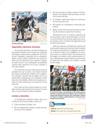 209
Seguridad y derechos humanos
Las Fuerzas Armadas y la Policía trabajan en
dos esferas distintas, pero ambas son entidades
del Estado creadas para la protección de los de-
rechos, libertades y garantías de la ciudadanía.
Deben cuidar, auxiliar y defender a las personas,
evitar que sus derechos sean violados y apoyar-
las para recurrir a las autoridades competentes
cuando estos derechos no se han cumplido o
han sido violados.
Los miembros de esas instituciones tienen la
potestad de usar la fuerza, pero deben hacerlo
de manera excepcional, proporcional y legítima.
Sin embargo, siempre hay el peligro de que se
extralimiten y perjudiquen a la ciudadanía, sobre
todo a los más débiles. Deben tener especial cui-
dado en evitar violaciones a los derechos de las
personas.
El fin esencial de la fuerza pública es el res-
peto irrestricto de los derechos humanos. Si así lo
hace, la comunidad los valora y obedece.
Límites y derechos
La Constitución establece límites claros a la
actuación de la fuerza pública. Estos son:
• Están sometidas al poder civil.
• No son deliberantes. Deben cumplir las órde-
nes que se les impartan.
• Sus actuaciones se deben ajustar a la Cons-
titución, los tratados internacionales y las de-
más normas del país.
• Si cometen violaciones deben ser sanciona-
dos por la justicia civil.
• No pueden ser candidatos en elecciones po-
pulares.
• Deben recibir formación permanente en valo-
res democráticos y derechos humanos.
Precisamente por el carácter específico de
sus funciones, a las Fuerzas Armadas y a la Poli-
cía, la Constitución les permite regirse por sus le-
yes propias, tener un sistema de seguridad social
y centros educativos.
Todas las personas ecuatorianas mayores de
edad pueden optar por la carrera militar o policial
sin ninguna discriminación o exigencia económi-
ca. El servicio militar no es obligatorio. Es volun-
tario y tiene un carácter cívico. Las personas que
se integren a él deben recibir entrenamiento mi-
litar y alternativas ocupacionales que promuevan
su desarrollo. No pueden ser enviados a zonas
de alto riesgo.
Enmarcar. Determinar los límites de algo.
Reclutar. Reunir gente para un propósito determinado.
Glosario
La Policía Nacional
En el servicio militar, a los aspirantes se les entrena adecua-
damente en tareas propias de la defensa. Así se contará con
reservas permanentes de jóvenes bien entrenados y capaces
de actuar con rapidez y profesionalismo en casos de crisis y
emergencias nacionales.
Foto: El Comercio
Foto: El Comercio
ESTRUCTURA DEL ESTADO; pp.202-224.indd 209 23/4/19 15:02
 