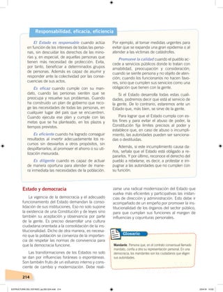 214
Estado y democracia
La vigencia de la democracia y el adecuado
funcionamiento del Estado demandan la conso-
lidación de sus instituciones. Eso no solo supone
la existencia de una Constitución y de leyes sino
también su aceptación y observancia por parte
de la gente. Es preciso desarrollar una cultura
ciudadana orientada a la consolidación de la ins-
titucionalidad. Dicho de otra manera, es necesa-
rio que la población se convenza de la importan-
cia de respetar las normas de convivencia para
que la democracia funcione.
Las transformaciones de los Estados no solo
se dan por influencias foráneas o espontáneas.
Son también fruto de un esfuerzo interno y cons-
ciente de cambio y modernización. Debe reali-
zarse una radical modernización del Estado que
vuelva más eficientes y participativas las instan-
cias de dirección y administración. Esto debe ir
acompañado de un empeño por promover la ins-
titucionalidad de los órganos del sector público,
para que cumplan sus funciones al margen de
influencias y coyunturas personales.
Responsabilidad, eficacia, eficiencia
El Estado es responsable cuando actúa
en función de los intereses de todas las perso-
nas, sin descuidar los derechos de las mino-
rías y, en especial, de aquellas personas que
tienen más necesidad de protección. Evita,
por tanto, beneficiar a determinados grupos
de personas. Además es capaz de asumir y
responder ante la colectividad por las conse-
cuencias de sus actos.
Es eficaz cuando cumple con su man-
dato, cuando las personas sienten que se
preocupa y resuelve sus problemas. Cuando
ha construido un plan de gobierno que reco-
ge las necesidades de todas las personas, en
cualquier lugar del país que se encuentren.
Cuando ejecuta ese plan y cumple con las
metas que se ha planteado, en los plazos y
tiempos previstos.
Es eficiente cuando ha logrado conseguir
resultados al invertir adecuadamente los re-
cursos sin desviarlos a otros propósitos, sin
despilfarrarlos; al promover el ahorro o su uti-
lización mesurada.
Es diligente cuando es capaz de actuar
de manera oportuna para atender de mane-
ra inmediata las necesidades de la población.
Por ejemplo, al tomar medidas urgentes para
evitar que se expanda una gran epidemia o al
atender a las víctimas de catástrofes.
Promueve la calidad cuando el pueblo ac-
cede a servicios públicos donde lo tratan con
amabilidad, preocupación y consideración;
cuando se siente persona y no objeto de aten-
ción; cuando los funcionarios no hacen favo-
res, sino que cumplen sus servicios como una
obligación que tienen con la gente.
Si el Estado desarrolla todas estas cuali-
dades, podremos decir que está al servicio de
la gente. De lo contrario, estaremos ante un
Estado que, más bien, se sirve de la gente.
Para lograr que el Estado cumpla con es-
tos fines y para evitar el abuso de poder, la
Constitución fija límites precisos al poder y
establece que, en caso de abuso o incumpli-
miento, las autoridades pueden ser sanciona-
das o destituidas.
Además, si este incumplimiento causa da-
ños, señala que el Estado está obligado a re-
pararlos. Y por último, reconoce el derecho del
pueblo a rebelarse, es decir, a protestar e im-
pugnar a las autoridades que no cumplen con
su función.
Mandante. Persona que, en el contrato consensual llamado
mandato, confía a otra su representación personal. En una
democracia, los mandantes son los ciudadanos que eligen
sus autoridades.
Glosario
ESTRUCTURA DEL ESTADO; pp.202-224.indd 214 23/4/19 15:02
 