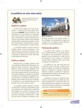 215
La política es una cosa seria
Analizar el papel del Estado como
garante de los derechos de las
personas.
Gobierno y política
Se dice que la política es el arte de go-
bernar. Y, como hemos visto, gobernar es
una tarea compleja, pero necesaria y muy
importante en una sociedad. Las personas
somos seres sociales: crecemos, nos forma-
mos y alcanzamos nuestra realización per-
sonal en comunidad. Nuestra vida cotidiana
se desarrolla en espacios de relación con los
otros; por ejemplo, nuestra familia, la escue-
la, el barrio, nuestra jorga, la ciudad, el país.
La actividad política reconoce esta na-
turaleza social y busca ayudarnos a vivir,
relacionarnos con los otros, entender y res-
petar las diferentes formas de pensar, sentir
y alcanzar la satisfacción de las diferentes
necesidades que tenemos.
Política y valores
Muchas veces, la política aparece como
una actividad conflictiva, llena de peleas, dis-
putas de poder, corrupción, mal manejo de
fondos y otras actuaciones negativas. Pero
no es así. El fin de la política es el bien co-
mún y esto significa actuar en beneficio de la
comunidad. Además, la política se sustenta
en valores como la libertad, la igualdad, la no
discriminación, el sentido de justicia y la soli-
daridad. Estos valores son los que convierten
a la política en una actividad ética que nos
permite crecer como seres humanos.
La actividad política organiza el ejerci-
cio del poder a través de autoridades y toda
una estructura de instituciones y personas
que trabajan a su servicio. Aunque a veces
nos parece que son esas autoridades o las
personas vinculadas directamente a ellas
las que hacen la política, la verdad es que
el titular del poder es el pueblo: somos to-
dos. Al elegir a las autoridades y vigilar que
cumplan con sus deberes, somos políticos,
realizamos una actividad política.
Participación política
La política tiene sentido si la ejerce-
mos. Transformaremos la sociedad solo en
la medida en que participemos, opinemos,
digamos lo que pensamos en cada uno de
los espacios en que vivimos, sin importar
nuestra edad, condición social, sexo, etnia
o cualquier otra diferencia.
La política es una cosa seria que nos
concierne a todos. Por ello, no debe ser to-
mada a la ligera, sin sentido de responsabi-
lidad. Es importante y necesaria. Debe ser
valorada, cuidada y respetada. El ejercicio
responsable de la política nos ayudará en la
búsqueda del Sumak Kawsay.
La política no es solo un asunto de adul-
tos. Es un tema de todos que debe ser cons-
truido positivamente. La juventud está invi-
tada a participar en la política; a unirse para
construir el sueño de construir una sociedad
más justa y solidaria para todos.
Foto: mgodzalaPalacio de Gobierno
Razonamiento
• Discute con tus compañeros sobre varias formas
en que la política puede ayudar a la sociedad.
 