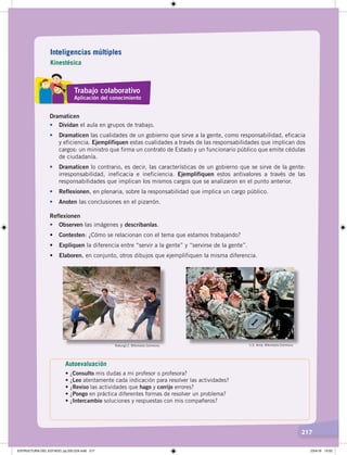 217
Dramaticen
• Dividan el aula en grupos de trabajo.
• Dramaticen las cualidades de un gobierno que sirve a la gente, como responsabilidad, eficacia
y eficiencia. Ejemplifiquen estas cualidades a través de las responsabilidades que implican dos
cargos: un ministro que firma un contrato de Estado y un funcionario público que emite cédulas
de ciudadanía.
• Dramaticen lo contrario, es decir, las características de un gobierno que se sirve de la gente:
irresponsabilidad, ineficacia e ineficiencia. Ejemplifiquen estos antivalores a través de las
responsabilidades que implican los mismos cargos que se analizaron en el punto anterior.
• Reflexionen, en plenaria, sobre la responsabilidad que implica un cargo público.
• Anoten las conclusiones en el pizarrón.
Reflexionen
• Observen las imágenes y descríbanlas.
•	 Contesten: ¿Cómo se relacionan con el tema que estamos trabajando?
•	 Expliquen la diferencia entre “servir a la gente” y “servirse de la gente”.
•	 Elaboren, en conjunto, otros dibujos que ejemplifiquen la misma diferencia.
Rokung12. Wikimedia Commons. U.S. Army. Wikimedia Commons.
Inteligencias múltiples
Kinestésica
Trabajo colaborativo
Aplicación del conocimiento
Autoevaluación
•	¿Consulto mis dudas a mi profesor o profesora?
•	¿Leo atentamente cada indicación para resolver las actividades?
•	¿Reviso las actividades que hago y corrijo errores?
•	¿Pongo en práctica diferentes formas de resolver un problema?
•	¿Intercambio soluciones y respuestas con mis compañeros?
ESTRUCTURA DEL ESTADO; pp.202-224.indd 217 23/4/19 15:02
 