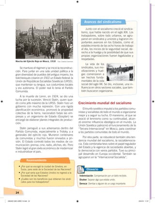 24
Se mantuvo el régimen y se inició la reconstruc-
ción. Para juntar en una sola unidad política a la
gran diversidad de pueblos del antiguo imperio, los
bolcheviques crearon en 1922 un Estado federal: la
Unión de Repúblicas Socialistas Soviéticas (URSS),
que mantenían su lengua, sus costumbres locales
y era autónoma. El poder real lo tenía el Partido
Comunista.
A la muerte de Lenin, en 1924, se dio una
lucha por la sucesión. Venció Stalin, quien que-
dó como jefe máximo de la URSS. Stalin hizo un
gobierno con mucha represión. Con una rígida
planificación económica, promovió la propiedad
colectiva de la tierra, nacionalizó todas las em-
presas y un organismo de Estado (Gosplan) se
encargó de elaborar planes integrales de produc-
ción.
Stalin persiguió a sus adversarios dentro del
Partido Comunista, especialmente a Trotsky, y a
generales del ejército rojo. Murieron centenares
de comunistas y muchos fueron enviados a pri-
sión. El Estado controló todos los medios de co-
municación: prensa, cine, radio, afiches, etc. Pero
Stalin logró el gran éxito económico de modernizar
e industrializar el país.
Crecimiento mundial del socialismo
El triunfo soviético impulsó a los partidos comu-
nistas y socialistas de todo el mundo a organizarse
mejor y a seguir su lucha. El marxismo, al que se
asoció el leninismo como su continuidad, alcan-
zó enorme influencia ideológica en el mundo. La
Unión Soviética patrocinó el funcionamiento de la
“Tercera Internacional” en Moscú, para coordinar
a los partidos comunistas de todo el mundo.
Por otra parte, se robusteció también otra ten-
dencia mundial del socialismo, la socialdemocra-
cia. Esta combinaba tesis sobre el papel regulador
del Estado y la vigencia de sociedades abiertas, y
la democracia con varios partidos. Tuvo su princi-
pal desarrollo en Europa occidental. También se
agruparon en la “Internacional Socialista”.
Indemnización. Compensación por un daño recibido.
Disolver. Separar algo que estaba unido.
Derrocar. Derribar a alguien de un cargo importante.
Glosario
Avances del sindicalismo
Junto con el socialismo creció el sindica-
lismo, que había nacido en el siglo XIX. Los
trabajadores, sobre todo urbanos, se agru-
paron en sindicatos y uniones y lograron im-
portantes avances en los Estados, como el
establecimiento de las ocho horas de trabajo
al día, los inicios de la seguridad social, de-
recho a la huelga y la posibilidad de que sus
propias organizaciones fueran legalizadas y
respetadas.
La vida de los
sindicatos, sus mo-
vilizaciones y huel-
gas comenzaron a
ser hechos funda-
mentales de la vida
social del siglo XX. Se dio, inclusive, una in-
fluencia en otros sectores sociales, que tam-
bién buscaron organizarse.
Marcha del Ejército Rojo en Moscú, 1918 Foto: Creative Commons
Foto:CreativeCommons
Razonamiento
•	¿Por qué se escogió la ciudad de Ginebra, en
Suiza, para sede de la Sociedad de las Naciones?
•	¿Por qué sería que Estados Unidos no ingresó a la
Sociedad de las Naciones?
•	¿Cuáles son los beneficios que obtienen los sindi-
catos para los trabajadores?
UNIDAD UNO LIBRO 10.indd 24 23/4/19 11:37
 