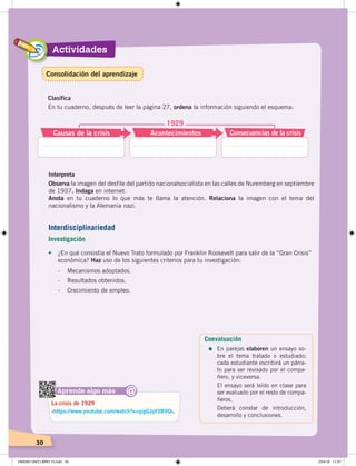 Actividades
30
Clasifica
En tu cuaderno, después de leer la página 27, ordena la información siguiendo el esquema:
Causas de la crisis
1929
Acontecimientos Consecuencias de la crisis
Interpreta
Observa la imagen del desfile del partido nacionalsocialista en las calles de Nuremberg en septiembre
de 1937. Indaga en internet.
Anota en tu cuaderno lo que más te llama la atención. Relaciona la imagen con el tema del
nacionalismo y la Alemania nazi.
Aprende algo más
‹https://www.youtube.com/watch?v=qigGJpf3B9Q›.
La crisis de 1929
@
•	 ¿En qué consistía el Nuevo Trato formulado por Franklin Roosevelt para salir de la “Gran Crisis”
económica? Haz uso de los siguientes criterios para tu investigación:
- Mecanismos adoptados.
- Resultados obtenidos.
- Crecimiento de empleo.
Interdisciplinariedad
Investigación
Coevaluación
=	En parejas elaboren un ensayo so-
bre el tema tratado o estudiado;
cada estudiante escribirá un párra-
fo para ser revisado por el compa-
ñero, y viceversa.
El ensayo será leído en clase para
ser evaluado por el resto de compa-
ñeros.
Deberá constar de introducción,
desarrollo y conclusiones.
Consolidación del aprendizaje
UNIDAD UNO LIBRO 10.indd 30 23/4/19 11:37
 