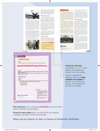 5
Ahora que ya conoces tu libro, te damos la bienvenida. Disfrútalo.
Al ﬁnal de cada unidad tienes una evaluación que deberás
resolverla y así sabrás cuánto has aprendido.
Para cada tema se han propuesto actividades que te permitirán
adquirir destrezas de aprendizaje.
Actividades
42
Secuencia
•	 Elabora en	tu	cuaderno	un	gráﬁco	de	secuencia	que	incluya	los	acontecimientos	de	inicios	del	
siglo	en	América	Latina	según	el	ejemplo:	
Dedicados	a	producir	
y	exportar	materias	primas
Completa
•	 Elabora	 en	 tu	 cuaderno	 un	 esquema	 similar	 y	 completa	 la	 información	 sobre	 la	 Revolución	
mexicana.
Explica: ¿Cuál	es	la	relación	entre	producir	y	exportar	materia	prima	y	el	poco	desarrollo	industrial?	
Personaje
Acontecimientos
Consecuencias
¿Para qué nos sirven estas actividades?
	 Para	establecer	comparaciones	entre	lo	que	
sucedió	antes	y	lo	que	ocurre	ahora.	
	 Para	reconocer	y	trabajar	con	diversas	fuentes	
de	información.
	 Para	identiﬁcar	dónde	y	cuándo	sucedieron	
los	hechos.
	 Para	desarrollar	nuestro	pensamiento.
	 Para	que	descubramos	que	nosotros	también	
podemos	construir	nuestra	historia.	
	 Para	que	reconozcamos	y	respetemos	los	va-
lores	que	encierran	las	diversas	culturas.	
	 Para	que	nos	volvamos	sensibles	hacia	la	paz	
y	la	integración.	
¿Qué	actitud	debió	haber	tomado	Latinoamérica	frente	a	la	
guerra?
Al ﬁnal de cada tema
encontrarás actividades que
tendrás que realizar para
reforzar tus conocimientos.
Tienes un glosario de
palabras nuevas que están
resaltadas con negritas en
el texto, y que son de uso
técnico, con la explicación
de cada una de ellas.
UNIDAD UNO LIBRO 10.indd 5 23/4/19 11:37
 