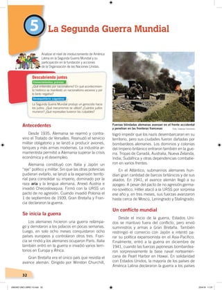 32
logró impedir que los nazis desembarcaran en su
territorio, pero sus ciudades fueron dañadas por
bombardeos alemanes. Los dominios y colonias
del Imperio británico entraron también en la gue-
rra. Tropas de Canadá, Australia, Nueva Zelanda,
India, Sudáfrica y otras dependencias combatie-
ron en varios frentes.
En el Atlántico, submarinos alemanes hun-
dían gran cantidad de barcos británicos y de sus
aliados. En 1941, el avance alemán llegó a su
apogeo. A pesar del pacto de no agresión germa-
no-soviético, Hitler atacó a la URSS por sorpresa
ese año y, en tres meses, sus fuerzas avanzaron
hasta cerca de Moscú, Leningrado y Stalingrado.
Un conflicto mundial
Desde el inicio de la guerra, Estados Uni-
dos se mantuvo fuera del conflicto, pero envió
suministros y armas a Gran Bretaña. También
restringió el comercio con Japón e intentó pa-
rar su política expansionista en el Asia-Pacífico.
Finalmente, entró a la guerra en diciembre de
1941, cuando las fuerzas japonesas bombardea-
ron sorpresivamente la base naval norteameri-
cana de Pearl Harbor en Hawai. En solidaridad
con Estados Unidos, la mayoría de los países de
América Latina declararon la guerra a los países
Antecedentes
Desde 1935, Alemania se rearmó y contra-
vino el Tratado de Versalles. Reanudó el servicio
militar obligatorio y se lanzó a producir aviones,
tanques y más armas modernas. La industria ar-
mamentista permitió a Alemania superar la crisis
económica y el desempleo.
Alemania constituyó con Italia y Japón un
“eje” político y militar. Sin que las otras potencias
pudieran evitarlo, se lanzó a la expansión territo-
rial para consolidar su imperio, dominado por la
raza aria y la lengua alemana. Anexó Austria e
invadió Checoslovaquia. Firmó con la URSS un
pacto de no agresión. Cuando invadió Polonia el
1 de septiembre de 1939, Gran Bretaña y Fran-
cia declararon la guerra.
Se inicia la guerra
Los alemanes hicieron una guerra relámpa-
go y derrotaron a los polacos en pocas semanas.
Luego, en solo ocho meses conquistaron ocho
países europeos y controlaron otros tres. Fran-
cia se rindió y los alemanes ocuparon París. Italia
también entró en la guerra e invadió varios terri-
torios en Europa y África.
Gran Bretaña era el único país que resistía el
avance alemán. Dirigido por Winston Churchill,
5 La Segunda Guerra Mundial
Analizar el nivel de involucramiento de América
Latina en la Segunda Guerra Mundial y su
participación en la fundación y acciones
de la Organización de las Naciones Unidas.
Fuerzas blindadas alemanas avanzan en el frente occidental
y penetran en las fronteras francesas
¿Qué entiendes por nacionalismo? En qué acontecimien-
to histórico se manifestó un nacionalismo excesivo y por
lo tanto negativo?
La Segunda Guerra Mundial produjo un genocidio hacia
los judíos. ¿Qué mecanismos se utilizó? ¿Cuántos judíos
murieron? ¿Qué represalias tuvieron los culpables?
Descubriendo juntos
Foto: Creative Commons
Conocimientos previos
Desequilibrio cognitivo
UNIDAD UNO LIBRO 10.indd 32 23/4/19 11:37
 