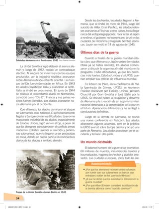 34
Desde los dos frentes, los aliados llegaron a Ale-
mania, que se rindió en mayo de 1945, luego del
suicidio de Hitler. En el Pacífico, los estadouniden-
ses avanzaron a Filipinas y otros países, hasta llegar
cerca del archipiélago japonés. Para forzar al Japón
a rendirse, el gobierno norteamericano lanzó en las
ciudades de Hiroshima y Nagasaki bombas atómi-
cas. Japón se rindió el 14 de agosto de 1945.
Últimos días de la guerra
Cuando a finales de la guerra mundial esta-
ba claro que Alemania y Japón serían derrotados
(Italia ya se había rendido), los aliados comen-
zaron a discutir la organización del mundo en la
posguerra. Hubo dificultades, ya que las poten-
cias más fuertes, Estados Unidos y la URSS, que-
rían ampliar sus esferas de influencia mundial.
En febrero de 1945, en la conferencia de Yal-
ta (península de Crimea, URSS), se reunieron
Franklin Roosevelt por Estados Unidos, Winston
Churchill por Gran Bretaña y José Stalin por la
URSS. Se discutió sobre la ocupación y desarme
de Alemania y la creación de un organismo inter-
nacional destinado a la preservación de la paz en
el futuro. Aparecieron diferencias y no se llegó a
conclusiones definitivas.
Luego de la derrota de Alemania, se reunió
una nueva conferencia en Potsdam. Los aliados
alcanzaron algunos acuerdos, pero en la práctica
la URSS avanzó sobre Europa oriental y ocupó una
parte de Alemania. Los aliados avanzaron por el oc-
cidente y tomaron otra parte.
Un mundo destruido
El balance humano de la guerra fue dramático:
60 millones de muertos, innumerables lisiados y
traumatizados, hogares deshechos y pueblos arra-
sados. Las ciudades europeas, sobre todo las ale-
La Unión Soviética logró detener el avance ale-
mán y, luego de 1942, realizó un contraataque
efectivo. Al amparo del invierno y con los equipos
producidos por la industria soviética avanzaron
sobre Alemania desde el frente oriental. Las fuer-
zas del Eje fueron derrotadas en África. En 1943
los aliados invadieron Italia y avanzaron al norte.
Italia se rindió en unos meses. En junio de 1944
se produjo el desembarco aliado en Normandía,
conocido como “Día D”. Francia y sus países ve-
cinos fueron liberados. Los aliados avanzaron ha-
cia Alemania por el occidente.
Con el tiempo, los aliados dominaron el ataque
de submarinos en el Atlántico. El aprovisionamiento
llegaba a Europa con menos dificultades. La enorme
maquinaria industrial de los aliados, especialmente
de Estados Unidos, logró vencer al Eje, a pesar de
que los alemanes introdujeron en el conflicto armas
modernas (cohetes, aviones a reacción y podero-
sos submarinos) que no llegaron a ser producidas
en masa, debido en buena parte a los bombardeos
diarios de los aliados a territorio alemán.
Soldados alemanes en el frente ruso, 1941
Tropas de la Unión Soviética toman Berlín en 1945
Foto: Creative Commons
Foto:CreativeCommons
Razonamiento
•	¿Por qué los alemanes hicieron tantos esfuerzos
por hundir con sus submarinos los barcos que
entraban y salían de los puertos británicos?
•	¿A que se debió que los australianos entraran en la
guerra mundial?
•	¿Por qué Albert Einstein consideró la utilización de
la bomba atómica como “suicidio cósmico”?
UNIDAD UNO LIBRO 10.indd 34 23/4/19 11:37
 
