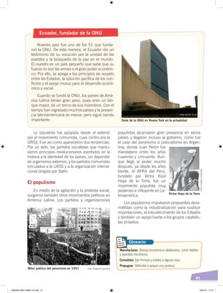 41
populistas alcanzaron gran presencia en varios
países y llegaron incluso al gobierno, como fue
el caso del peronismo o justicialismo en Argen-
tina, donde Juan Perón fue
mandatario entre los años
cuarenta y cincuenta. Aun-
que llegó al poder mucho
después, ya desde los años
treinta, el APRA del Perú,
fundado por Víctor Raúl
Haya de la Torre, fue un
movimiento populista muy
poderoso e influyente en La-
tinoamérica.
Los populismos impulsaron propuestas desa-
rrollistas como la industrialización para sustituir
importaciones, el robustecimiento de los Estados
y también un apoyo fuerte a los grupos capitalis-
tas privados.
La izquierda fue apoyada desde el exterior
por el movimiento comunista, cuyo centro era la
URSS. Fue así como aparecieron dos tendencias.
Por un lado, los partidos socialistas que mantu-
vieron principios revolucionarios asentados en la
historia y la identidad de los países, sin depender
de organismos externos; y los partidos comunistas
vinculados a la URSS y a la organización interna-
cional dirigida por Stalin.
El populismo
En medio de la agitación y la protesta social,
surgieron también otros movimientos políticos en
América Latina. Los partidos y organizaciones
Manufacturas. Bienes económicos elaborados, como textiles
y aparatos mecánicos.
Consolidar. Dar firmeza y solidez a alguna cosa.
Propugnar. Defender o apoyar una postura.
Glosario
Ecuador, fundador de la ONU
Nuestro país fue uno de los 51 que funda-
ron la ONU. De esta manera, el Ecuador dio un
testimonio de su vocación por la unidad de los
pueblos y la búsqueda de la paz en el mundo.
El nuestro es un país pequeño que sabe que su
fuerza no son las armas o el gran poder económi-
co. Por ello, se apega a los principios de respeto
entre los Estados, la solución pacífica de los con-
flictos y el apoyo mutuo para el desarrollo econó-
mico y social.
Cuando se fundó la ONU, los países de Amé-
rica Latina tenían gran peso, pues eran un blo-
que mayor, de un tercio de sus miembros. Con el
tiempo han ingresado muchos países y la presen-
cia latinoamericana es menor, pero sigue siendo
importante.
Mitin político del peronismo en 1951
Víctor Haya de la Torre
Sede de la ONU en Nueva York en la actualidad
Foto: Quindi Sono
Foto: Creative Commons
Foto:CreativeCommons
UNIDAD UNO LIBRO 10.indd 41 23/4/19 11:37
 