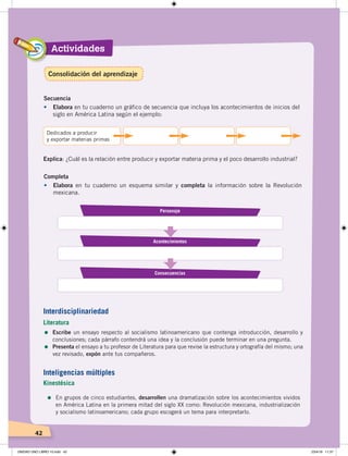 Actividades
42
Secuencia
•	 Elabora en tu cuaderno un gráfico de secuencia que incluya los acontecimientos de inicios del
siglo en América Latina según el ejemplo:
Dedicados a producir
y exportar materias primas
Completa
•	 Elabora en tu cuaderno un esquema similar y completa la información sobre la Revolución
mexicana.
Explica: ¿Cuál es la relación entre producir y exportar materia prima y el poco desarrollo industrial?
Personaje
Acontecimientos
Consecuencias
Interdisciplinariedad
Literatura
=	Escribe un ensayo respecto al socialismo latinoamericano que contenga introducción, desarrollo y
conclusiones; cada párrafo contendrá una idea y la conclusión puede terminar en una pregunta.
= Presenta el ensayo a tu profesor de Literatura para que revise la estructura y ortografía del mismo; una
vez revisado, expón ante tus compañeros.
=	En grupos de cinco estudiantes, desarrollen una dramatización sobre los acontecimientos vividos
en América Latina en la primera mitad del siglo XX como: Revolución mexicana, industrialización
y socialismo latinoamericano; cada grupo escogerá un tema para interpretarlo.
Inteligencias múltiples
Kinestésica
Consolidación del aprendizaje
UNIDAD UNO LIBRO 10.indd 42 23/4/19 11:37
 