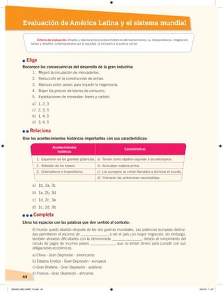 4444
Evaluación de América Latina y el sistema mundial
n Elige
Reconoce las consecuencias del desarrollo de la gran industria:
n	n	Relaciona
Une los acontecimientos históricos importantes con sus características:
n	n	n	Completa
Llena los espacios con las palabras que den sentido al contexto:
El mundo quedó abatido después de las dos guerras mundiales. Las potencias europeas destrui-
das permitieron el ascenso de _______________ a ser el país con mayor migración; sin embargo,
también atravesó dificultades con la denominada ________________, debido al rompimiento del
círculo de pagos de muchos países ______________ que no tenían dinero para cumplir con sus
obligaciones económicas.
a) China - Gran Depresión - americanos
b) Estados Unidos - Gran Depresión - europeos
c) Gran Bretaña - Gran Depresión - asiáticos
d) Francia - Gran Depresión - africanos
Acontecimientos
históricos
1. Expansión de las grandes potencias. a) Tenían como objetivo expulsar a los extranjeros.
2. Rebelión de los boxers. b) Buscaban materia prima.
3. Colonialismo e imperialismo. c) Los europeos se creían llamados a dominar el mundo.
d) Crecieron las ambiciones nacionalistas.
Características
a) 1b, 2a, 3c
b) 1a, 2b, 3d
c) 1d, 2c, 3a
d) 1c, 2d, 3b
1. Mejoró la circulación de mercaderías.
2. Reducción en la construcción de armas.
3. Alianzas entre países para impedir la hegemonía.
4. Bajan los precios de bienes de consumo.
5. Explotaciones de minerales: hierro y carbón.
a) 1, 2, 3
c) 2, 3, 5
b) 1, 4, 5
d) 3, 4, 5
Criterio de evaluación: Analiza y relaciona los procesos históricos latinoamericanos, su independencia, integración,
tareas y desafíos contemporáneos por la equidad, la inclusión y la justicia social.
UNIDAD UNO LIBRO 10.indd 44 23/4/19 11:37
 