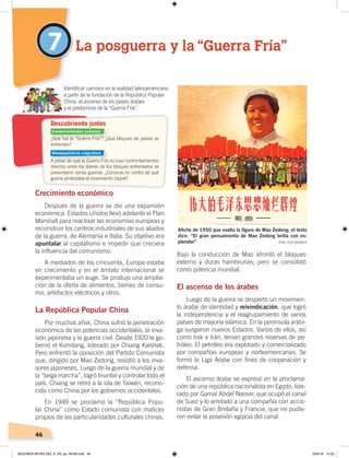 46
7
Crecimiento económico
Después de la guerra se dio una expansión
económica. Estados Unidos llevó adelante el Plan
Marshall para reactivar las economías europeas y
reconstruir los centros industriales de sus aliados
de la guerra, de Alemania e Italia. Su objetivo era
apuntalar al capitalismo e impedir que creciera
la influencia del comunismo.
A mediados de los cincuenta, Europa estaba
en crecimiento y en el ámbito internacional se
experimentaba un auge. Se produjo una amplia-
ción de la oferta de alimentos, bienes de consu-
mo, artefactos eléctricos y otros.
La República Popular China
Por muchos años, China sufrió la penetración
económica de las potencias occidentales, la inva-
sión japonesa y la guerra civil. Desde 1920 la go-
bernó el Komitang, liderado por Chiang Kaishek.
Pero enfrentó la oposición del Partido Comunista
que, dirigido por Mao Zedong, resistió a los inva-
sores japoneses. Luego de la guerra mundial y de
la “larga marcha”, logró triunfar y controlar todo el
país. Chiang se retiró a la isla de Taiwán, recono-
cida como China por los gobiernos occidentales.
En 1949 se proclamó la “República Popu-
lar China” como Estado comunista con matices
propios de las particularidades culturales chinas.
Bajo la conducción de Mao afrontó el bloqueo
externo y duras hambrunas; pero se consolidó
como potencia mundial.
El ascenso de los árabes
Luego de la guerra se despertó un movimien-
to árabe de identidad y reivindicación, que logró
la independencia y el reagrupamiento de varios
países de mayoría islámica. En la península arábi-
ga surgieron nuevos Estados. Varios de ellos, así
como Irak e Irán, tenían grandes reservas de pe-
tróleo. El petróleo era explotado y comercializado
por compañías europeas y norteamericanas. Se
formó la Liga Árabe con fines de cooperación y
defensa.
El ascenso árabe se expresó en la proclama-
ción de una república nacionalista en Egipto, lide-
rado por Gamal Abdel Nasser, que ocupó el canal
de Suez y lo arrebató a una compañía con accio-
nistas de Gran Bretaña y Francia, que no pudie-
ron evitar la posesión egipcia del canal.
La posguerra y la “Guerra Fría”
Identiﬁcar cambios en la realidad latinoamericana
a partir de la fundación de la República Popular
China, el ascenso de los países árabes
y el predominio de la “Guerra Fría”.
Aﬁche de 1950 que exalta la ﬁgura de Mao Zedong; el texto
dice: “El gran pensamiento de Mao Zedong brilla con es-
plendor” Foto: Kurt Groetsch
¿Qué fue la “Guerra Fría”? ¿Qué bloques de países se
enfrentan?
A pesar de que la Guerra Fría no tuvo confrontamientos
directos entre los líderes de los bloques enfrentados se
presentaron varias guerras. ¿Conoces en contra de qué
guerra protestaba el movimiento hippie?
Descubriendo juntos
Conocimientos previos
Desequilibrio cognitivo
SEGUNDA MITAD DEL S. XX; pp. 46-69.indd 46 23/4/19 12:32
 