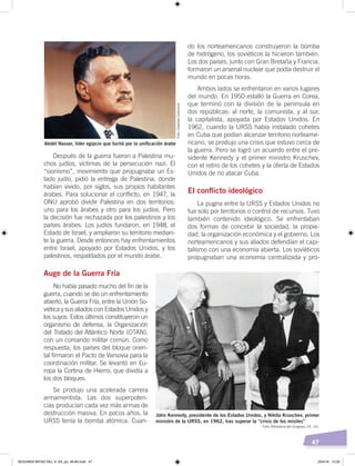 47
do los norteamericanos construyeron la bomba
de hidrógeno, los soviéticos la hicieron también.
Los dos países, junto con Gran Bretaña y Francia,
formaron un arsenal nuclear que podía destruir el
mundo en pocas horas.
Ambos lados se enfrentaron en varios lugares
del mundo. En 1950 estalló la Guerra en Corea,
que terminó con la división de la península en
dos repúblicas: al norte, la comunista, y al sur,
la capitalista, apoyada por Estados Unidos. En
1962, cuando la URSS había instalado cohetes
en Cuba que podían alcanzar territorio norteame-
ricano, se produjo una crisis que estuvo cerca de
la guerra. Pero se logró un acuerdo entre el pre-
sidente Kennedy y el primer ministro Kruschev,
con el retiro de los cohetes y la oferta de Estados
Unidos de no atacar Cuba.
El conflicto ideológico
La pugna entre la URSS y Estados Unidos no
fue solo por territorios o control de recursos. Tuvo
también contenido ideológico. Se enfrentaban
dos formas de concebir la sociedad, la propie-
dad, la organización económica y el gobierno. Los
norteamericanos y sus aliados defendían el capi-
talismo con una economía abierta. Los soviéticos
propugnaban una economía centralizada y pro-
Después de la guerra fueron a Palestina mu-
chos judíos, víctimas de la persecución nazi. El
“sionismo”, movimiento que propugnaba un Es-
tado judío, pidió la entrega de Palestina, donde
habían vivido, por siglos, sus propios habitantes
árabes. Para solucionar el conflicto, en 1947, la
ONU aprobó dividir Palestina en dos territorios:
uno para los árabes y otro para los judíos. Pero
la decisión fue rechazada por los palestinos y los
países árabes. Los judíos fundaron, en 1948, el
Estado de Israel, y ampliaron su territorio median-
te la guerra. Desde entonces hay enfrentamientos
entre Israel, apoyado por Estados Unidos, y los
palestinos, respaldados por el mundo árabe.
Auge de la Guerra Fría
No había pasado mucho del fin de la
guerra, cuando se dio un enfrentamiento
abierto, la Guerra Fría, entre la Unión So-
viética y sus aliados con Estados Unidos y
los suyos. Estos últimos constituyeron un
organismo de defensa, la Organización
del Tratado del Atlántico Norte (OTAN),
con un comando militar común. Como
respuesta, los países del bloque orien-
tal firmaron el Pacto de Varsovia para la
coordinación militar. Se levantó en Eu-
ropa la Cortina de Hierro, que dividía a
los dos bloques.
Se produjo una acelerada carrera
armamentista. Las dos superpoten-
cias producían cada vez más armas de
destrucción masiva. En pocos años, la
URSS tenía la bomba atómica. Cuan-
Abdel Nasser, líder egipcio que luchó por la uniﬁcación árabe
John Kennedy, presidente de los Estados Unidos, y Nikita Kruschev, primer
ministro de la URSS, en 1962, tras superar la “crisis de los misiles”
Foto: Biblioteca del Congreso, EE. UU.
Foto:CreativeCommons
SEGUNDA MITAD DEL S. XX; pp. 46-69.indd 47 23/4/19 12:32
 