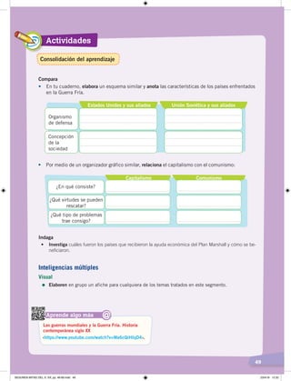 Actividades
49
Estados Unidos y sus aliados Unión Soviética y sus aliados
Organismo
de defensa
Concepción
de la
sociedad
•	 Por medio de un organizador gráfico similar, relaciona el capitalismo con el comunismo:
Compara
•	 En tu cuaderno, elabora un esquema similar y anota las características de los países enfrentados
en la Guerra Fría.
Capitalismo Comunismo
¿En qué consiste?
¿Qué virtudes se pueden
rescatar?
¿Qué tipo de problemas
trae consigo?
Aprende algo más
‹https://www.youtube.com/watch?v=Wa6cQiHIqD4›.
Las guerras mundiales y la Guerra Fría. Historia
contemporánea siglo XX
@
Inteligencias múltiples
Visual
=	Elaboren en grupo un afiche para cualquiera de los temas tratados en este segmento.
Indaga
•	 Investiga cuáles fueron los países que recibieron la ayuda económica del Plan Marshall y cómo se be-
neficiaron.
Consolidación del aprendizaje
SEGUNDA MITAD DEL S. XX; pp. 46-69.indd 49 23/4/19 12:32
 