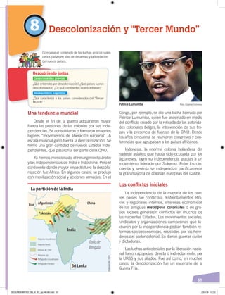 51
Congo, por ejemplo, se dio una lucha liderada por
Patrice Lumumba, quien fue asesinado en medio
del conflicto creado por la retirada de las autorida-
des coloniales belgas, la intervención de sus tro-
pas y la presencia de fuerzas de la ONU. Desde
los años cincuenta se reunieron congresos y con-
ferencias que agrupaban a los países africanos.
Indonesia, la enorme colonia holandesa del
sudeste asiático que había sido ocupada por los
japoneses, logró su independencia gracias a un
movimiento liderado por Sukarno. Entre los cin-
cuenta y sesenta se independizó pacíficamente
la gran mayoría de colonias europeas del Caribe.
Los conflictos iniciales
La independencia de la mayoría de los nue-
vos países fue conflictiva. Enfrentamientos étni-
cos y regionales internos, intereses económicos
de las antiguas metrópolis coloniales o de gru-
pos locales generaron conflictos en muchos de
los nacientes Estados. Los movimientos sociales,
sindicatos y organizaciones campesinas que lu-
charon por la independencia pedían también re-
formas socioeconómicas, resistidas por los here-
deros del poder colonial. Se dieron guerras civiles
y dictaduras.
Las luchas anticoloniales por la liberación nacio-
nal fueron apoyadas, directa o indirectamente, por
la URSS y sus aliados. Fue así como, en muchos
casos, la descolonización fue un escenario de la
Guerra Fría.
Una tendencia mundial
Desde el fin de la guerra adquirieron mayor
fuerza las presiones de las colonias por sus inde-
pendencias. Se consolidaron o formaron en varios
lugares “movimientos de liberación nacional”. A
escala mundial ganó fuerza la descolonización. Se
formó una gran cantidad de nuevos Estados inde-
pendientes, que pasaron a ser parte de la ONU.
Ya hemos mencionado el resurgimiento árabe
y las independencias de India e Indochina. Pero el
continente donde mayor impacto tuvo la descolo-
nización fue África. En algunos casos, se produjo
con movilización social y acciones armadas. En el
8 Descolonización y “Tercer Mundo”
Comparar el contenido de las luchas anticoloniales
de los países en vías de desarrollo y la fundación
de nuevos países.
India
Sri Lanka
Pakistán
Afganistán ChinaIrán
Golfo de
Bengala
La partición de la India
Mayoría musulmana
Mayoría hindú
Mitines de 1947
Minorias sijs
Refugiados musulmanes
Refugiados hindúes
Patrice Lumumba
¿Qué entiendes por descolonización? ¿Qué países fueron
descolonizados? ¿En qué continentes se encontraban?
¿Qué caracteriza a los países considerados del “Tercer
Mundo”?
Descubriendo juntos
Foto: Creative Commons
Elaboración:CEN
Conocimientos previos
Desequilibrio cognitivo
SEGUNDA MITAD DEL S. XX; pp. 46-69.indd 51 23/4/19 12:32
 