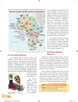52
Fin del Imperio británico
Gran Bretaña ganó la guerra mundial, pero
perdió su imperio colonial, el mayor del mundo.
En pocos años se independizaron India, Birmania,
Malasia y Singapur. Las colonias caribeñas lograron
también su independencia. La mayoría de estas
quedaron como “dominios”, es decir, con la figura
formal de la Reina de Inglaterra como jefe de Esta-
do, como en el caso de Canadá, Australia y Nueva
Zelanda, que en el pasado habían obtenido paulati-
namente autono-
mía, hasta la total
independencia.
Las colonias
británicas afri-
canas también
consiguieron su
independencia
entre los años
cincuenta y se-
senta, lideradas
por una genera-
ción de ideólogos y dirigentes como
Jomo Kenyatta. El Reino Unido ac-
cedió a traspasar el mando a los di-
rigentes locales, pero los blancos de
Rhodesia no aceptaron el gobierno
de la mayoría negra, se independi-
zaron sin autorización británica y
provocaron una guerra civil. Sud-
áfrica, que desde 1910 era Estado
autónomo del Imperio británico,
había establecido un gobierno de la
minoría blanca, con el apartheid, un
sistema de discrimen y exclusión de
los negros y asiáticos. Esta situación
fue condenada mundialmente y fue
superada en los años noventa.
Gran Bretaña conservó unas po-
cas dependencias coloniales. Junto
a sus antiguas colonias, promovió
la formación de la “Comunidad Bri-
tánica” (Commonwealth), una orga-
nización dedicada a la cooperación
internacional y apoyo mutuo.
Conflictos coloniales
franceses
También el imperio colonial francés terminó
y dejó al país unas pocas dependencias meno-
res. Los japoneses habían ocupado la Indochina
francesa y promovido el nacionalismo. Luego de
la guerra, los franceses intentaron recuperar esas
colonias, pero desataron una guerra, que duró
una década y terminó con la independencia de
Vietnam, Laos y Camboya.
Varias colonias francesas del Caribe y las del
norte, centro y este de África se independizaron
mediante acuerdos negociados. Pero en Argelia,
donde había fuertes grupos de franceses colo-
nizadores, se produjo un conflicto muy violento
que sacudió la política de Francia. Al fin, Francia
accedió a conceder la independencia argelina.
Territorios coloniales de África y fecha de independencia
Jomo Kenyatta
Fuente:Wikipedia, descolonización de Africa ‹https://es.wikipedia.org/wiki/Descolonización_de_África›.
Foto: Creative Commons
Aplicación del conocimiento
•	Explica la situación de la población negra en
Sudáfrica durante el apartheid.
‹http://www.un.org/es/events/mandeladay/quiz.shtml›.
SEGUNDA MITAD DEL S. XX; pp. 46-69.indd 52 23/4/19 12:32
 