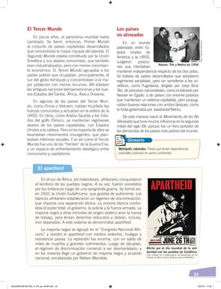 53
El Tercer Mundo
En pocos años, el panorama mundial había
cambiado. Se llamó, entonces, Primer Mundo
al conjunto de países capitalistas desarrollados
que concentraba la mayor riqueza del planeta. El
Segundo Mundo estaba constituido por la Unión
Soviética y sus aliados comunistas, que también
eran industrializados, pero con menor crecimien-
to económico. El Tercer Mundo agrupaba a los
países pobres que ocupaban, principalmente, el
sur del globo terráqueo y concentraban a la ma-
yor población con menos recursos. Allí estaban
las antiguas naciones latinoamericanas y los nue-
vos Estados del Caribe, África, Asia y Oceanía.
En algunos de los países del Tercer Mun-
do, como China o Vietnam, habían triunfado las
fuerzas comunistas y actuaban en la esfera de la
URSS. En otros, como Arabia Saudita y los Esta-
dos del golfo Pérsico, se mantenían regímenes
aliados de los países capitalistas, con Estados
Unidos a la cabeza. Pero en la mayoría de ellos se
levantaban movimientos insurgentes, que plan-
teaban reformas sociales. Fue así como el Tercer
Mundo fue uno de los “frentes” de la Guerra Fría,
y un espacio de enfrentamiento ideológico entre
comunismo y capitalismo.
Los países
no alineados
En un mundo
polarizado entre Es-
tados Unidos de
América y la URSS,
surgieron posicio-
nes que intentaban
mantener independencia respecto de los dos polos.
Se trataba de países desarrollados que adoptaron
regímenes socialistas, pero sin someterse a los so-
viéticos, como Yugoslavia, dirigida por Josip Broz
Tito; de procesos nacionalistas, como el liderado por
Nasser en Egipto, o de países con enorme pobreza
que mantenían un sistema capitalista, pero propug-
naban buenas relaciones con ambos bloques, como
la India gobernada por Jawaharlal Nehru.
De esta manera nació el Movimiento de los No
Alineados que tuvo mucha influencia en la segunda
mitad del siglo XX, porque fue un foro portador de
las demandas de los países más pobres del mundo.
El apartheid
En el sur de África, los holandeses, afrikaners, conquistaron
el territorio de los pueblos negros. A su vez, fueron sometidos
por los británicos luego de una sangrienta guerra. Se formó así,
en 1910, la Unión Sudafricana, que gozaba de autonomía. Los
blancos afrikaners establecieron un régimen de discriminación,
que imponía una separación étnica. La minoría blanca contro-
laba el poder total, el gobierno, la policía y la fuerza armada. La
mayoría negra y otras minorías de origen asiático eran la fuerza
de trabajo, pero tenían derechos reducidos y debían, incluso,
vivir separados. A este sistema se denominaba apartheid.
La mayoría negra se agrupó en el “Congreso Nacional Afri-
cano” y resistió el apartheid con medios violentos, huelgas y
resistencia pasiva. La represión fue enorme, con un saldo de
miles de muertos y grandes sufrimientos. Luego de décadas,
el régimen de discriminación comenzó a ser desmantelado, y
en los noventa llegó un gobierno de mayoría negra y acuerdo
nacional, encabezado por Nelson Mandela.
Metrópolis coloniales. Países que tenían dependencias
coloniales (colonias) en varios continentes.
Glosario
Nasser, Tito y Nehru en 1956
Foto:CreativeCommons
Foto cortesía de la Organización de Solidaridad de los
Pueblos de África, Asia y América Latina (OSPAAAL)
Aﬁche por el día mundial de la soli-
daridad con los pueblos de Sudáfrica
SEGUNDA MITAD DEL S. XX; pp. 46-69.indd 53 23/4/19 12:32
 