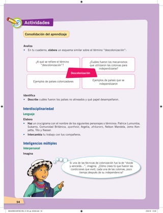 Actividades
54
Actividades
54
Analiza
•	 En tu cuaderno, elabora un esquema similar sobre el término “descolonización”:
Identifica
•	 Describe cuáles fueron los países no alineados y qué papel desempeñaron.
Descolonización
¿A qué se refiere el término
“descolonización”?
Ejemplos de países colonizadores Ejemplos de países que se
independizaron
¿Cuáles fueron los mecanismos
que utilizaron las colonias para
independizarse?
Elabora
•	 Haz un crucigrama con el nombre de los siguientes personajes o términos: Patrice Lumumba,
Sukarno, Comunidad Británica, apartheid, Argelia, afrikaners, Nelson Mandela, Jomo Ken-
yatta, Tito y Nasser.
• Intercambia tu trabajo con tus compañeros.
Interdisciplinariedad
Lenguaje
Imagina
Si una de las técnicas de colonización fue la de “divide
y vencerás…”, imagina: ¿Cómo crees tú que fueron las
condiciones que vivió, cada una de las colonias, poco
tiempo después de su independencia?
Inteligencias múltiples
Interpersonal
Consolidación del aprendizaje
SEGUNDA MITAD DEL S. XX; pp. 46-69.indd 54 23/4/19 12:32
 