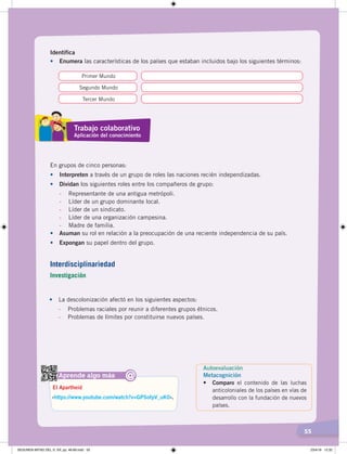 5555
Identifica
•	 Enumera las características de los países que estaban incluidos bajo los siguientes términos:
Primer Mundo
Segundo Mundo
Tercer Mundo
En grupos de cinco personas:
•	 Interpreten a través de un grupo de roles las naciones recién independizadas.
•	 Dividan los siguientes roles entre los compañeros de grupo:
- Representante de una antigua metrópoli.
- Líder de un grupo dominante local.
- Líder de un sindicato.
- Líder de una organización campesina.
- Madre de familia.
•	 Asuman su rol en relación a la preocupación de una reciente independencia de su país.
•	 Expongan su papel dentro del grupo.
•	 La descolonización afectó en los siguientes aspectos:
- Problemas raciales por reunir a diferentes grupos étnicos.
- Problemas de límites por constituirse nuevos países.
Aprende algo más
‹https://www.youtube.com/watch?v=GPSofpV_uK0›.
El Apartheid
@
Trabajo colaborativo
Aplicación del conocimiento
Autoevaluación
Metacognición
• Comparo el contenido de las luchas
anticoloniales de los países en vías de
desarrollo con la fundación de nuevos
países.
Interdisciplinariedad
Investigación
SEGUNDA MITAD DEL S. XX; pp. 46-69.indd 55 23/4/19 12:32
 