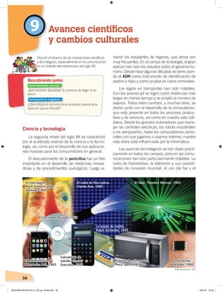 56
Ciencia y tecnología
La segunda mitad del siglo XX se caracterizó
por el acelerado avance de la ciencia y la tecno-
logía, así como por el desarrollo de sus aplicacio-
nes masivas para los consumidores en general.
El descubrimiento de la penicilina fue un hito
importante en el desarrollo de medicinas innova-
doras y de procedimientos quirúrgicos. Luego vi-
nieron los trasplantes de órganos, que ahora son
muy frecuentes. En el campo de la biología, el gran
avance han sido los estudios sobre el genoma hu-
mano. Desde hace algunas décadas se viene usan-
do el ADN como instrumento de identificación de
padres e hijos y como prueba en casos criminales.
Los logros en transportes han sido notables.
Con los aviones jet se logró cubrir distancias más
largas en menos tiempo y se amplió el número de
viajeros. Todos estos cambios, y muchos otros, se
dieron junto con el desarrollo de la computación,
que está presente en todos los procesos produc-
tivos y de servicios, así como en nuestra vida coti-
diana. Desde los grandes ordenadores que mane-
jan las centrales eléctricas, los robots industriales
y los aeropuertos, hasta los computadores perso-
nales con que jugamos o usamos internet, nuestra
vida diaria está influenciada por la informática.
Los avances tecnológicos se han dado prácti-
camente en todos los campos, pero en las comu-
nicaciones han sido particularmente notables. La
radio de transistores, la televisión y sus posibili-
dades de conexión mundial, el uso del fax y el
9 Avances científicos
y cambios culturales
Discutir el alcance de las innovaciones cientíﬁcas
y tecnológicas, especialmente en la comunicación,
en el contexto latinoamericano del siglo XX.
El marcapasos,
Rune Elmqvist y Ake
Senning, 1960
El cable de ﬁbra óptica,
Charles Kao, 1960
El láser, Theodore Maiman, 1960
El microchip,
Jack Kilby, 1960
El horno de microondas,
Percy Spencer, 1960
La tarjeta de crédito ,
Ralph Schneider, 1960
El CD, James Russell, 1960
Calculadora de
bolsillo, Sinclair
Executive, 1961
El teléfono celular,
laboratorios Bell, 1963
¿Qué naciones disputaban la primacía de llegar al es-
pacio?
¿Cómo inﬂuyó el rock and roll en el cambio cultural de la
época en que se difundió?
Descubriendo juntos
Fotocomposición: CEN
Conocimientos previos
Desequilibrio cognitivo
SEGUNDA MITAD DEL S. XX; pp. 46-69.indd 56 23/4/19 12:32
 
