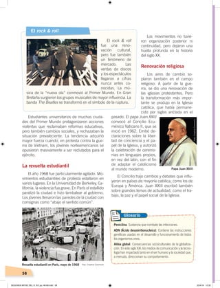 58
Estudiantes universitarios de muchas ciuda-
des del Primer Mundo protagonizaron acciones
violentas que reclamaban reformas educativas,
pero también cambios sociales, y rechazaban la
situación prevaleciente. La tendencia adquirió
mayor fuerza cuando, en protesta contra la gue-
rra de Vietnam, los jóvenes norteamericanos se
opusieron masivamente a ser reclutados para el
ejército.
La revuelta estudiantil
El año 1968 fue particularmente agitado. Mo-
vimientos estudiantiles de protesta estallaron en
varios lugares. En la Universidad de Berkeley, Ca-
lifornia, la violencia fue grave. En París el estallido
paralizó la ciudad e hizo tambalear al gobierno.
Los jóvenes llenaron las paredes de la ciudad con
consignas como “abajo el sentido común”.
Los movimientos no tuvie-
ron organización posterior ni
continuidad, pero dejaron una
huella profunda en la historia
del siglo XX.
Renovación religiosa
Los aires de cambio so-
plaron también en el campo
religioso. A partir de la gue-
rra, se dio una renovación de
las iglesias protestantes. Pero
la transformación más impor-
tante se produjo en la Iglesia
católica, que había permane-
cido por siglos anclada en el
pasado. El papa Juan XXIII
convocó al Concilio Ecu-
ménico Vaticano II, que se
inició en 1962. Emitió de-
claraciones sobre la liber-
tad de conciencia y el pa-
pel de la Iglesia, y autorizó
la celebración de ceremo-
nias en lenguajes propios,
en vez del latín, con el fin
de adaptar el catolicismo
al mundo moderno.
El Concilio trajo cambios y debates que influ-
yeron en países de mayoría católica, como los de
Europa y América. Juan XXIII escribió también
sobre grandes temas de actualidad, como el tra-
bajo, la paz y el papel social de la Iglesia.
Penicilina. Sustancia que combate las infecciones.
ADN (Ácido desoxirribonucleico). Contiene las instrucciones
genéticas usadas en el desarrollo y funcionamiento de todos
los organismos vivos.
Aldea global. Consecuencias socioculturales de la globaliza-
ción. En este siglo XXI, los medios de comunicación y la tecno-
logía han impactado tanto en el ser humano y la sociedad que,
a menudo, direccionan su comportamiento.
Glosario
El rock & roll
El rock & roll
fue una reno-
vación cultural,
pero fue también
un fenómeno de
mercado. Las
ventas de discos
y los espectáculos
llegaron a cifras
nunca antes co-
nocidas. La mú-
sica de la “nueva ola” conmovió al Primer Mundo. En Gran
Bretaña surgieron los grupos musicales de mayor influencia. La
banda The Beatles se transformó en el símbolo de la ruptura.
Papa Juan XXIII
Revuelta estudiantil en París, mayo de 1968
Foto:CreativeCommons
Foto:CreativeCommons
Foto: Creative Commons
SEGUNDA MITAD DEL S. XX; pp. 46-69.indd 58 23/4/19 12:32
 