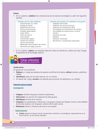 60
• En tu cuaderno, elabora una pequeña redacción sobre los beneficios y daños que trajo consigo
el desarrollo de la tecnología espacial.
Inventos para la vida cotidiana:
- Herramientas sin cable
- Código de barras
- Detectores de humo
- Pintura anticorrosiva
- Pañales desechables
- Láser teflón
- Cierre de velcro
- Tubo dental
- Termómetro digital
- Lentes de contacto
- Horno microondas
- Materiales para prótesis de huesos
- Alimentos de larga duración
Inventos que pueden ser utilizados en la guerra:
- Satélites artificiales
- Satélites de comunicaciones
- Sistemas de localización GPS
- Tecnologías de lanzamiento de misiles
- Tecnologías de operaciones a control
remoto
- Sensores de calor
- Radares
- Cámaras infrarrojas
- Micrófonos y dispositivos especiales
Enlista
•	 En tu cuaderno, establece las consecuencias de los avances tecnológicos a partir del siguiente
ejemplo:
•	 Indaguen nombres de grupos rockeros ecuatorianos.
•	 Seleccionen una canción de cualquiera de estos grupos.
•	 Identifiquen el tema de la canción.
•	 Comparen con semejanzas y diferencias a los grupos rockeros de Estados Unidos y Gran Bretaña
de los años sesenta, con los grupos rockeros del Ecuador actual.
•	 Reflexionen sobre la influencia del rock en la sociedad.
Confeccionen
En grupos de cinco personas:
•	 Elaboren un collage que explique los avances científicos de la época; utilicen revistas y periódicos
usados.
•	 Identifiquen cada uno de estos avances con un número.
•	 Al reverso del collage, escriban una leyenda para reconocer los elementos y su utilidad.
Trabajo colaborativo
Aplicación del conocimiento
Autoevaluación
=	¿Puedo exponer el alcance de las innovaciones científicas y tecnológicas, especialmente en la
comunicación, de las últimas décadas?
Interdisciplinariedad
Investigación
SEGUNDA MITAD DEL S. XX; pp. 46-69.indd 60 23/4/19 12:32
 