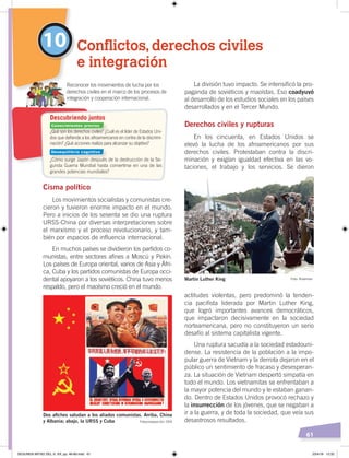 61
La división tuvo impacto. Se intensificó la pro-
paganda de soviéticos y maoístas. Eso coadyuvó
al desarrollo de los estudios sociales en los países
desarrollados y en el Tercer Mundo.
Derechos civiles y rupturas
En los cincuenta, en Estados Unidos se
elevó la lucha de los afroamericanos por sus
derechos civiles. Protestaban contra la discri-
minación y exigían igualdad efectiva en las vo-
taciones, el trabajo y los servicios. Se dieron
actitudes violentas, pero predominó la tenden-
cia pacifista liderada por Martin Luther King,
que logró importantes avances democráticos,
que impactaron decisivamente en la sociedad
norteamericana, pero no constituyeron un serio
desafío al sistema capitalista vigente.
Una ruptura sacudía a la sociedad estadouni-
dense. La resistencia de la población a la impo-
pular guerra de Vietnam y la derrota dejaron en el
público un sentimiento de fracaso y desesperan-
za. La situación de Vietnam despertó simpatía en
todo el mundo. Los vietnamitas se enfrentaban a
la mayor potencia del mundo y le estaban ganan-
do. Dentro de Estados Unidos provocó rechazo y
la insurrección de los jóvenes, que se negaban a
ir a la guerra, y de toda la sociedad, que veía sus
desastrosos resultados.
Cisma político
Los movimientos socialistas y comunistas cre-
cieron y tuvieron enorme impacto en el mundo.
Pero a inicios de los sesenta se dio una ruptura
URSS-China por diversas interpretaciones sobre
el marxismo y el proceso revolucionario, y tam-
bién por espacios de influencia internacional.
En muchos países se dividieron los partidos co-
munistas, entre sectores afines a Moscú y Pekín.
Los países de Europa oriental, varios de Asia y Áfri-
ca, Cuba y los partidos comunistas de Europa occi-
dental apoyaron a los soviéticos. China tuvo menos
respaldo, pero el maoísmo creció en el mundo.
10 Conflictos, derechos civiles
e integración
Reconocer los movimientos de lucha por los
derechos civiles en el marco de los procesos de
integración y cooperación internacional.
Dos aﬁches saludan a los aliados comunistas. Arriba, China
y Albania; abajo, la URSS y Cuba
Martin Luther King Foto: Riverman
¿Qué son los derechos civiles? ¿Cuál es el líder de Estados Uni-
dos que deﬁende a los afroamericanos en contra de la discrimi-
nación? ¿Qué acciones realiza para alcanzar su objetivo?
¿Cómo surge Japón después de la destrucción de la Se-
gunda Guerra Mundial hasta convertirse en una de las
grandes potencias mundiales?
Descubriendo juntos
Fotocomposición: CEN
Conocimientos previos
Desequilibrio cognitivo
SEGUNDA MITAD DEL S. XX; pp. 46-69.indd 61 23/4/19 12:32
 