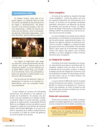 62
A esta realidad se sumaron las dificultades
económicas, que afectaron a los ingresos y al
empleo de la población. Se produjo una pro-
funda crisis del capitalismo en Estados Unidos.
La situación llegó a su punto más bajo, cuando,
luego de un largo proceso, el presidente Richard
Nixon se vio obligado a renunciar debido a que el
Congreso lo juzgó por el escándalo de espionaje
político denominado Watergate, en el que se re-
veló la naturaleza de la política norteamericana,
la corrupción y la falta de control del gobierno,
así como el poder de la prensa.
Crisis energética
A inicios de los setenta se desató la llamada
“crisis energética”, cuando los países que eran
los mayores productores de hidrocarburos en el
mundo, en acuerdo con las grandes compañías
petroleras, provocaron una elevación de precios
del petróleo, que sacudió al mundo. La Organi-
zación de Países Productores y Exportadores de
Petróleo (OPEP) se transformó en uno de los ac-
tores de la economía mundial.
La crisis energética y la subida de los precios
del petróleo y sus derivados incrementaron el po-
der de varios países, especialmente árabes; mo-
dificaron en algunos aspectos el panorama eco-
nómico mundial, y obligaron a cambios tecnoló-
gicos para ahorro de combustibles. Pero también
afectó a gran parte de la humanidad, especial-
mente a los países más pobres, que no tenían
petróleo y se vieron obligados a hacer enormes
sacrificios para conseguirlo.
La integración europea
Los países de Europa, devastados por la gue-
rra, descubrieron que para su reconstrucción ne-
cesitaban cooperar unos con otros. Por ello, en
la década de los cincuenta, iniciaron un largo y
complejo proceso de integración económica, que
los ha llevado a constituir el mayor bloque de paí-
ses del mundo, que es, al mismo tiempo, una
gran potencia económica.
Lo que se llamó el Mercado Común Europeo
estuvo formado por seis países. A inicios del si-
glo XXI, el número se ha elevado a 27. Como ve-
remos más adelante, la Unión Europea ha sido
un modelo para procesos similares que se han
dado en todo el mundo.
Caída del comunismo
A fines de los ochenta, en la URSS, el sistema
soviético se estaba agotando por el peso del esta-
linismo, el abandono de los ideales socialistas y la
Los derechos civiles
En Estados Unidos, sobre todo en al-
gunos lugares, se mantenía hasta los años
cincuenta una realidad de discriminación de
los negros o “afroamericanos”. No podían
concurrir a las mismas escuelas, a los mis-
mos restaurantes, o utilizar los mismos ser-
vicios que los blancos, como el transporte,
por ejemplo. Extremistas organizados, como
el Ku Klux Klan, ejercían extrema violencia.
Los negros se organizaron para exigir
sus derechos. Hubo agrupamientos de tipo
violento, pero la gran mayoría optó por la
resistencia pacífica. La acción liderada por
el pastor Martin Luther King, que encabe-
zó el movimiento, forzó a las autoridades a
aplicar las garantías constitucionales y sus
derechos. Murió asesinado.
Con la lucha por los derechos civiles no
desapareció el racismo en la sociedad es-
tadounidense, pero sus conquistas fueron
muy importantes.
El Ku Klux Klan Foto: BBC
Indagación
•	¿Cuáles fueron las conquistas obtenidas por los
afroamericanos en Estados Unidos a raíz de la lucha
por los derechos civiles?
SEGUNDA MITAD DEL S. XX; pp. 46-69.indd 62 23/4/19 12:32
 