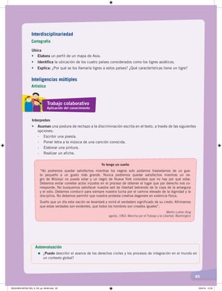 65
Ubica
•	 Elabora un perfil de un mapa de Asia.
•	 Identifica la ubicación de los cuatro países considerados como los tigres asiáticos.
•	 Explica: ¿Por qué se los llamaría tigres a estos países? ¿Qué características tiene un tigre?
Interpreten
•	 Asuman una postura de rechazo a la discriminación escrita en el texto, a través de las siguientes
opciones:
- Escribir una poesía.
- Poner letra a la música de una canción conocida.
- Elaborar una pintura.
- Realizar un afiche.
Yo tengo un sueño
“No podremos quedar satisfechos mientras los negros solo podamos trasladarnos de un gue-
to pequeño a un gueto más grande. Nunca podremos quedar satisfechos mientras un ne-
gro de Misisipi no pueda votar y un negro de Nueva York considere que no hay por qué votar.
Debemos evitar cometer actos injustos en el proceso de obtener el lugar que por derecho nos co-
rresponde. No busquemos satisfacer nuestra sed de libertad bebiendo de la copa de la amargura
y el odio. Debemos conducir para siempre nuestra lucha por el camino elevado de la dignidad y la
disciplina. No debemos permitir que nuestra protesta creativa degenere en violencia física.
Sueño que un día esta nación se levantará y vivirá el verdadero significado de su credo: Afirmamos
que estas verdades son evidentes, que todos los hombres son creados iguales”.
Martin Luther King
agosto, 1963. Marcha por el Trabajo y la Libertad, Washington
Autoevaluación
=	¿Puedo describir el avance de los derechos civiles y los procesos de integración en el mundo en
un contexto global?
Interdisciplinariedad
Cartografía
Trabajo colaborativo
Aplicación del conocimiento
Inteligencias múltiples
Artística
SEGUNDA MITAD DEL S. XX; pp. 46-69.indd 65 23/4/19 12:32
 
