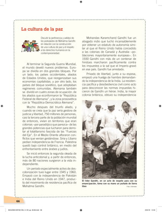 66
La cultura de la paz
Al terminar la Segunda Guerra Mundial,
el mundo develó nuevos problemas. Euro-
pa se dividía en dos grandes bloques. Por
un lado; los países occidentales, aliados
de Estados Unidos, que reorganizaban sus
economías capitalistas; y por otro lado, los
países del bloque soviético, que adoptaban
regímenes comunistas. Alemania también
se dividió en cuatro zonas de ocupación: de
los aliados que econformaron la “República
Federal de Alemania”, y la zona prosoviética
con la “República Democrática Alemana”.
Mucho despues del triunfo aliado, y
cuando se creía que la paz sería gestora de
justicia y libertad, 750 millones de personas,
casi la tercera parte de la población mundial
de entonces, vivían en territorios que eran
colonias –por paradójico que parezca– de las
grandes potencias que lucharon para derro-
tar al totalitarismo fascista de las “Fuerzas
del Eje”. En el Medio Oriente afloraron con-
flictos que venían gestándose. Siria y Líbano
pedían independencia de Francia. Palestina
quedó bajo control británico, en medio del
enfrentamiento entre árabes y judíos.
Se inició entonces la segunda oleada de
la lucha anticolonial y, a partir de entonces,
más de 80 naciones surgieron a la vida in-
dependiente.
Un período especialmente activo de des-
colonización tuvo lugar entre 1945 y 1960.
Empezó con la independencia de Pakistán
e India del Reino Unido en 1947, produc-
to del movimiento de resistencia pacífica de
Mahatma Gandhi.
Mohandas Karamchand Gandhi fue un
abogado indio que luchó incansablemente
por obtener un estatuto de autonomía simi-
lar al que el Reino Unido había concedido
a las colonias de Canadá y Australia –po-
blaciones mayoritariamente europeas–. En
1930 Gandhi con más de un centenar de
hindúes marcharon pacíficamente contra
los impuestos a la sal que el Imperio gravó
en ese país. Gandhi fue arrestado.
Privado de libertad, junto a su esposa,
empezó una huelga de hambre demandan-
do la independencia de la India. La resisten-
cia pacífica y desobediencia civil como acto
para desconocer las normas impuestas hi-
cieron de Gandhi un héroe. India, la mayor
colonia británica, obtuvo su independencia
Discutir la pertinencia y validez de
los postulados de Mahatma Gandhi
en relación con la construcción
de una cultura de paz y el respeto
a los derechos humanos en la
contemporaneidad.
El líder Gandhi, en un acto de respeto para con su
emancipación, toma con su mano un puñado de tierra
libre Foto: Unknown
SEGUNDA MITAD DEL S. XX; pp. 46-69.indd 66 23/4/19 12:32
 