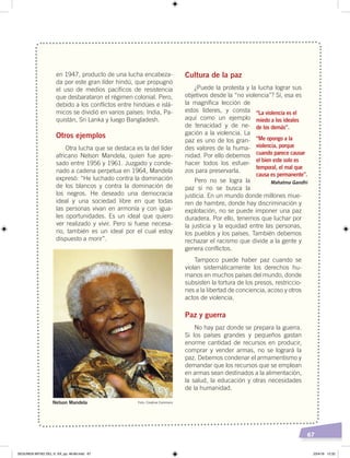 67
en 1947, producto de una lucha encabeza-
da por este gran líder hindú, que propugnó
el uso de medios pacíficos de resistencia
que desbarataron el régimen colonial. Pero,
debido a los conflictos entre hindúes e islá-
micos se dividió en varios países: India, Pa-
quistán, Sri Lanka y luego Bangladesh.
Otros ejemplos
Otra lucha que se destaca es la del líder
africano Nelson Mandela, quien fue apre-
sado entre 1956 y 1961. Juzgado y conde-
nado a cadena perpetua en 1964, Mandela
expresó: “He luchado contra la dominación
de los blancos y contra la dominación de
los negros. He deseado una democracia
ideal y una sociedad libre en que todas
las personas vivan en armonía y con igua-
les oportunidades. Es un ideal que quiero
ver realizado y vivir. Pero si fuese necesa-
rio, también es un ideal por el cual estoy
dispuesto a morir”.
Cultura de la paz
¿Puede la protesta y la lucha lograr sus
objetivos desde la “no violencia”? Sí, esa es
la magnífica lección de
estos líderes, y consta
aquí como un ejemplo
de tenacidad y de ne-
gación a la violencia. La
paz es uno de los gran-
des valores de la huma-
nidad. Por ello debemos
hacer todos los esfuer-
zos para preservarla.
Pero no se logra la
paz si no se busca la
justicia. En un mundo donde millones mue-
ren de hambre, donde hay discriminación y
explotación, no se puede imponer una paz
duradera. Por ello, tenemos que luchar por
la justicia y la equidad entre las personas,
los pueblos y los países. También debemos
rechazar el racismo que divide a la gente y
genera conflictos.
Tampoco puede haber paz cuando se
violan sistemáticamente los derechos hu-
manos en muchos países del mundo, donde
subsisten la tortura de los presos, restriccio-
nes a la libertad de conciencia, acoso y otros
actos de violencia.
Paz y guerra
No hay paz donde se prepara la guerra.
Si los países grandes y pequeños gastan
enorme cantidad de recursos en producir,
comprar y vender armas, no se logrará la
paz. Debemos condenar el armamentismo y
demandar que los recursos que se emplean
en armas sean destinados a la alimentación,
la salud, la educación y otras necesidades
de la humanidad.
Nelson Mandela
“La violencia es el
miedo a los ideales
de los demás”.
“Me opongo a la
violencia, porque
cuando parece causar
el bien este solo es
temporal, el mal que
causa es permanente”.
Mahatma Gandhi
Foto: Creative Commons
SEGUNDA MITAD DEL S. XX; pp. 46-69.indd 67 23/4/19 12:32
 