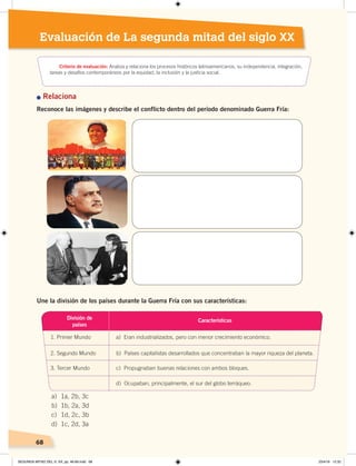 68
Evaluación de La segunda mitad del siglo XX
n Relaciona
Reconoce las imágenes y describe el conflicto dentro del período denominado Guerra Fría:
Une la división de los países durante la Guerra Fría con sus características:
a) 1a, 2b, 3c
b) 1b, 2a, 3d
c) 1d, 2c, 3b
d) 1c, 2d, 3a
División de
países
1. Primer Mundo a) Eran industrializados, pero con menor crecimiento económico.
2. Segundo Mundo b) Países capitalistas desarrollados que concentraban la mayor riqueza del planeta.
3. Tercer Mundo c) Propugnaban buenas relaciones con ambos bloques.
d) Ocupaban, principalmente, el sur del globo terráqueo.
Características
Criterio de evaluación: Analiza y relaciona los procesos históricos latinoamericanos, su independencia, integración,
tareas y desafíos contemporáneos por la equidad, la inclusión y la justicia social.
SEGUNDA MITAD DEL S. XX; pp. 46-69.indd 68 23/4/19 12:32
 