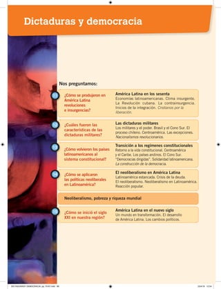 ¿Cómo se produjeron en
América Latina
revoluciones
e insurgencias?
11 América Latina en los sesenta
Economías latinoamericanas. Clima insurgente.
La Revolución cubana. La contrainsurgencia.
Inicios de la integración. Cristianos por la
liberación.
¿Cuáles fueron las
características de las
dictaduras militares?
12 Las dictaduras militares
Los militares y el poder. Brasil y el Cono Sur. El
proceso chileno. Centroamérica. Las excepciones.
Nacionalismos revolucionarios.
Nos preguntamos:
¿Cómo volvieron los países
latinoamericanos al
sistema constitucional?
13 Transición a los regímenes constitucionales
Retorno a la vida constitucional. Centroamérica
y el Caribe. Los países andinos. El Cono Sur.
“Democracias dirigidas”. Solidaridad latinoamericana.
La construcción de la democracia.
¿Cómo se aplicaron
las políticas neoliberales
en Latinoamérica?
El neoliberalismo en América Latina
Latinoamérica estancada. Crisis de la deuda.
El neoliberalismo. Neoliberalismo en Latinoamérica.
Reacción popular.
14
¿Cómo se inició el siglo
XXI en nuestra región?
15 América Latina en el nuevo siglo
Un mundo en transformación. El desarrollo
de América Latina. Los cambios políticos.
Neoliberalismo, pobreza y riqueza mundial
Dictaduras y democracia
DICTADURASY DEMOCRACIA; pp. 70-97.indd 69 23/4/19 12:54
 