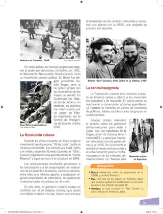 71
la revolución era de carácter comunista y conso-
lidó una alianza con la URSS, que respaldó su
proceso por décadas.
La contrainsurgencia
La Revolución cubana tuvo inmenso impac-
to en América Latina y reforzó a los movimien-
tos populares y de izquierda. En varios países se
reactivaron o comenzaron acciones guerrilleras.
La Habana se convirtió en centro de reuniones
de políticos, líderes sociales y jefes de grupos in-
surreccionales.
Estados Unidos intensificó
la presión sobre los gobiernos
latinoamericanos para aislar a
Cuba, que fue expulsada de la
Organización de Estados Ameri-
canos (OEA), y para que rompie-
ran relaciones con los países afi-
nes a la URSS. Se incrementó el
adoctrinamiento anticomunista y
el entrenamiento para la contra-
insurgencia de los militares lati-
noamericanos. La “Alianza para
En varios países, las fuerzas progresistas llega-
ron al poder por elecciones. En Bolivia, en 1952,
el Movimiento Nacionalista Revolucionario inició
un importante cambio político. En Brasil fue ele-
gido presidente Ge-
tulio Vargas, pero, al
no poder cumplir con
las expectativas de las
masas, se suicidó. En
Guatemala fue elegi-
do Jacobo Árbenz; no
obstante, su gobierno
fue interrumpido por
un golpe de Esta-
do organizado por la
Central de Inteligen-
cia de Estados Unidos
(CIA).
La Revolución cubana
Durante los años cincuenta, en Cuba surgió el
movimiento revolucionario “26 de Julio” contra la
dictadura de Batista. Era liderado por Fidel Castro
y el médico argentino Ernesto Guevara, el “Che”,
quienes organizaron una guerrilla desde la “Sierra
Maestra” y logró derrocar a la dictadura en 1959.
Los revolucionarios triunfantes procesaron a
los torturadores y a los responsables de violacio-
nes de los derechos humanos, iniciaron cambios,
entre ellos una reforma agraria, y estatizaron al-
gunas propiedades de extranjeros, en especial de
norteamericanos vinculados con la mafia.
En dos años, el gobierno cubano estaba en
conflicto con el de Estados Unidos, que apoyó
una fallida invasión a la isla. Castro anunció que
Violencia en Colombia, 1948
Guerrilleros guatemaltecos
Foto: Martínez Crespo
Ernesto “Che” Guevara y Fidel Castro en La Habana, 1959
Represión militar
en Argentina
Foto: Creative Commons
Foto: Creative Commons
Foto:CreativeCommons
Indagación
•	Busca referencias sobre las propuestas de la
CEPAL y de Raúl Prebisch.
•	Haz una lista de los países de América Latina
que tuvieron gobiernos dictatoriales en los años
sesenta a los ochenta del siglo XX.
•	Averigua en qué consistió el “Plan Cóndor” y
cómo influyó en América Latina.
DICTADURASY DEMOCRACIA; pp. 70-97.indd 71 23/4/19 12:54
 