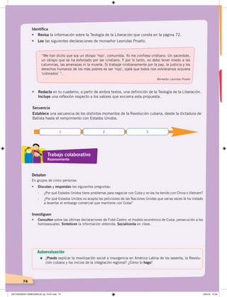 74
•	 Redacta en tu cuaderno, a partir de ambos textos, una definición de la Teología de la Liberación.
Incluye una reflexión respecto a los valores que encierra esta propuesta.
Identifica
•	 Revisa la información sobre la Teología de la Liberación que consta en la página 72.
•	 Lee las siguientes declaraciones de monseñor Leonidas Proaño.
Secuencia
Establece una secuencia de los distintos momentos de la Revolución cubana, desde la dictadura de
Batista hasta el rompimiento con Estados Unidos.
Debatan
En grupos de cinco personas:
•	 Discutan y respondan las siguientes preguntas:
- ¿Por qué Estados Unidos tiene problemas para negociar con Cuba y no los ha tenido con China o Vietnam?
- ¿Por qué Estados Unidos no acepta las peticiones de las Naciones Unidas que varias veces le ha instado
a levantar el embargo comercial que mantiene con Cuba?
Investiguen
•		 Consulten sobre las últimas declaraciones de Fidel Castro: el modelo económico de Cuba; persecución a los
homosexuales. Sinteticen la información obtenida. Socialícenla en clase.
“Me han dicho que soy un obispo ‘rojo’, comunista. Yo me confieso cristiano. Un sacerdote,
un obispo que se ha esforzado por ser cristiano. Y por lo tanto, no debo tener miedo a las
calumnias, las amenazas ni la muerte. Si trabajar cristianamente por la paz, la justicia y los
derechos humanos de los más pobres es ser ‘rojo’, ojalá que todos nos volviéramos siquiera
‘colorados’ ”.
Monseñor Leonidas Proaño
1 2 3
Trabajo colaborativo
Razonamiento
Autoevaluación
=	¿Puedo explicar la movilización social e insurgencia en América Latina de los sesenta, la Revolu-
ción cubana y los inicios de la integración regional? ¿Cómo lo hago?
DICTADURASY DEMOCRACIA; pp. 70-97.indd 74 23/4/19 12:54
 