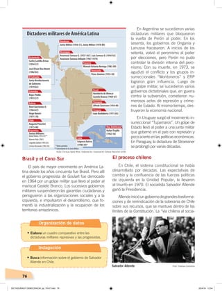 76
Brasil y el Cono Sur
El país de mayor crecimiento en América La-
tina desde los años cincuenta fue Brasil. Pero allí
el gobierno progresista de Goulart fue derrocado
en 1964 por un golpe militar que llevó al poder al
mariscal Castelo Branco. Los sucesivos gobiernos
militares suspendieron las garantías ciudadanas y
persiguieron a las organizaciones sociales y a la
izquierda, e impulsaron el desarrollismo, que fo-
mentó la industrialización y la ocupación de los
territorios amazónicos.
En Argentina se sucedieron varias
dictaduras militares que bloquearon
la vuelta de Perón al poder. En los
sesenta, los gobiernos de Onganía y
Lanusse fracasaron. A inicios de los
setenta, volvió el peronismo al poder
por elecciones, pero Perón no pudo
controlar la división interna del pero-
nismo. Con su muerte, en 1973, se
agudizó el conflicto y los grupos in-
surreccionales “Montoneros” y ERP
lograron gran influencia. Luego de
un golpe militar, se sucedieron varios
gobiernos dictatoriales que, en guerra
contra la subversión, cometieron nu-
merosos actos de represión y críme-
nes de Estado. Al mismo tiempo, des-
truyeron la economía nacional.
En Uruguay surgió el movimiento in-
surreccional “Tupamaros”. Un golpe de
Estado llevó al poder a una junta militar
que gobernó en el país con represión y
poco acierto en las políticas económicas.
En Paraguay, la dictadura de Stroessner
se prolongó por varias décadas.
El proceso chileno
En Chile, el sistema constitucional se había
desarrollado por décadas. Las expectativas de
cambio y la confluencia de las fuerzas políticas
de izquierda en la Unidad Popular, la llevaron
al triunfo en 1970. El socialista Salvador Allende
ganó la Presidencia.
Allendeinicióungobiernodegrandestrasforma-
ciones y de reivindicación de la soberanía de Chile
sobre sus recursos, que se mantuvo dentro de los
límites de la Constitución. La “vía chilena al socia-
Carlos Castillo Armas
(1954-57)
José Efraín Ríos Montt
(1982-83)
Guatemala
Junta Revolucionaria
de Gobierno
(1979-82)
El Salvador
Rojas Pinilla
(1953-57)
Colombia
René Barrientos O.
(1964-67)
Hugo Banzer
(1971-78)
Bolivia
Augusto Pinochet
(1973-90)
Chile
Juntas Militares:
RafaelVidela(1976-81)**
RobertoViola(1981)
LeopoldoGaltieri(1981-82)
CristinoNicolaides(1982-83)
Argentina
Junta Militar (1956-57), Junta Militar (1978-80)
Honduras
Anastasio Somoza G. (1937-56)*, Luis Somoza D. (1956-63)
Anastasio Somoza DeBayle (1967-1979)
Nicaragua
Manuel Antonio Noriega (1983-89)
Panamá
Pérez Jiménez (1953-58)
Venezuela
Alfredo Stroessner (1954-89)
Paraguay
Humberto de Alencar
Castelo Branco (1964-67)
Brasil
Juan Bordaberry (1973-85)
Uruguay
RafaelTrujillo
(1942-56)
Fulgencio Batista
(1940-59)*
Cuba
Rep. Dominicana
Dictadores militares de América Latina
*Variosperíodos
**ComandantedelaJuntaMilitar
Salvador Allende Foto: Creative Commons
Autor: Enrique Ayala Mora. Elaboración: Corporación Editora Nacional (CEN)
Organización de datos
•	Elabora un cuadro comparativo entre las
dictaduras militares represivas y las progresistas.
Indagación
•	Busca información sobre el gobierno de Salvador
Allende en Chile.
DICTADURASY DEMOCRACIA; pp. 70-97.indd 76 23/4/19 12:54
 
