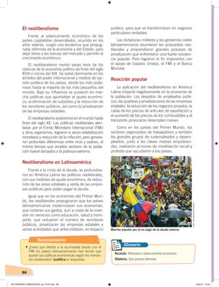 86
El neoliberalismo
Frente al estancamiento económico de los
países capitalistas desarrollados, ocurrido en los
años setenta, surgió una tendencia que propug-
naba reformas de la economía y del Estado, para
dejar libres a las fuerzas del mercado y permitir el
crecimiento económico.
El neoliberalismo revivió varias tesis de los
clásicos de la economía política de fines del siglo
XVIII e inicios del XIX. Se volvió dominante en los
ámbitos del poder internacional y medios de opi-
nión pública de los países, desde los más pode-
rosos hasta la mayoría de los más pequeños del
mundo. Bajo su influencia se pusieron en mar-
cha políticas que apuntaban al ajuste económi-
co, la eliminación de subsidios y la reducción de
los servidores públicos, así como la privatización
de las empresas estatales.
El neoliberalismo predominó en el mundo hasta
fines del siglo XX. Las políticas neoliberales alen-
tadas por el Fondo Monetario Internacional (FMI)
y otros organismos, lograron a veces estabilización
monetaria y reducción de la inflación; pero genera-
ron profundas diferencias entre ricos y pobres, al
mismo tiempo que amplios sectores de la pobla-
ción fueron lanzados a la pobreza extrema.
Neoliberalismo en Latinoamérica
Frente a la crisis de la deuda, se profundiza-
ron en América Latina las políticas neoliberales,
con sus medidas de ajuste económico, de reduc-
ción de las áreas estatales y venta de las empre-
sas públicas para poder pagar la deuda.
Igual que en las economías del Primer Mun-
do, los neoliberales propugnaron que los países
latinoamericanos modernizaran sus economías,
que cortaran sus gastos, aun a costa de la inver-
sión en servicios como educación, salud y trans-
porte, que redujeran el número de servidores
públicos, privatizaran las empresas estatales y
varias actividades que antes estaban, en espacio
público, para que se transformaran en negocios
particulares rentables.
Las dictaduras militares y los gobiernos civiles
latinoamericanos asumieron las propuestas neo-
liberales y emprendieron grandes procesos de
privatización que enfrentaron una fuerte resisten-
cia popular. Pero lograron al fin imponerlos con
el apoyo de Estados Unidos, el FMI y el Banco
Mundial.
Reacción popular
La aplicación del neoliberalismo en América
Latina impactó negativamente en la economía de
la población. Los despidos de empleados públi-
cos, las quiebras y privatizaciones de las empresas
estatales, la reducción de los negocios privados, la
caída de los precios de artículos de exportación y
el aumento de los precios de los combustibles y el
transporte provocaron desempleo masivo.
Como en los países del Primer Mundo, los
sectores organizados de trabajadores y también
los grandes grupos de subempleados y desem-
pleados, junto a las clases medias empobreci-
das, realizaron acciones de movilización social y
protesta que sacudieron a los países.
Marcha popular por el no pago de la deuda externa
Recesión. Retroceso o estancamiento económico.
Dilatorias. Que provoca demoras.
Glosario
Foto:SecretaríadePueblos
Razonamiento
•	¿Crees que debido a la acumulada deuda con el
FMI los países latinoamericanos han tenido que
ajustar sus políticas económicas según los manda-
tos neoliberales? Justifica tu respuesta.
DICTADURASY DEMOCRACIA; pp. 70-97.indd 86 23/4/19 12:54
 