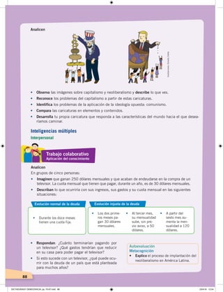 88
Analicen
•	 Observa las imágenes sobre capitalismo y neoliberalismo y describe lo que ves.
•	 Reconoce los problemas del capitalismo a partir de estas caricaturas.
• Identifica los problemas de la aplicación de la ideología opuesta: comunismo.
•	 Compara las caricaturas en elementos y contenidos.
•	 Desarrolla tu propia caricatura que responda a las características del mundo hacia el que desea-
ríamos caminar.
En grupos de cinco personas:
•	 Imaginen que ganan 250 dólares mensuales y que acaban de endeudarse en la compra de un
televisor. La cuota mensual que tienen que pagar, durante un año, es de 30 dólares mensuales.
•	 Describan lo que ocurriría con sus ingresos, sus gastos y su cuota mensual en las siguientes
situaciones:
Evolución injusta de la deuda
•		 Los dos prime-
ros meses pa-
gan 30 dólares
mensuales.
•		 Al tercer mes,
su mensualidad
sube, sin pre-
vio aviso, a 50
dólares.
•		 A partir del
sexto mes au-
menta la men-
sualidad a 120
dólares.
•		 Durante los doce meses
tienen una cuota fija.
Evolución normal de la deuda
Analicen
•	 Respondan: ¿Cuánto terminarían pagando por
un televisor? ¿Qué gastos tendrían que reducir
en su casa para poder pagar el televisor?
•	 Si esto sucede con un televisor, ¿qué puede ocu-
rrir con la deuda de un país que está planteada
para muchos años?
Ilustraciones:EstudioZiette
Trabajo colaborativo
Aplicación del conocimiento
Autoevaluación
Metacognición
• Explico el proceso de implantación del
neoliberalismo en América Latina.
Inteligencias múltiples
Interpersonal
DICTADURASY DEMOCRACIA; pp. 70-97.indd 88 23/4/19 12:54
 