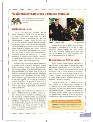 89
Neoliberalismo, pobreza y riqueza mundial
Aunque la recesión de 1991 puso en peligro
el modelo, a mediados de la década el neoli-
beralismo había sobrevivido a la crisis. Esto se
debió a la oleada del neoliberalismo en el este
de Europa, donde el mundo postsoviético vivió
un verdadero extremismo neoliberal.
Neoliberalismo en América Latina
América Latina fue el otro gran escenario de
experimentación neoliberal. Chile fue la primera
experiencia neoliberal en el mundo. Luego, en
varios países, se aplicaron las políticas de shock
económico con el fin de detener la hiperinfla-
ción. Las mismas recetas serían luego aplica-
das en Polonia y Rusia. A fines de los ochenta
e inicios de los noventa, el viraje neoliberal en
América Latina fue completo.
Una de las claves para la aplicación de es-
tas políticas fue la centralización presidencial.
Su fracaso más notable y temprano ocurrió en
Venezuela, donde una combinación de explosio-
nes de rebelión y de ira popular, con resistencias
dentro del ejército, dieron lugar a la elección de
un gobierno que, desde el principio, se afirmó
abiertamente hostil al neoliberalismo, en 1998.
Neoliberalismo y crisis
Con la crisis económica mundial, que se
vuelve evidente en 1973, se abren los oídos a
las prédicas doctrinarias neoliberales. En 1979,
Margaret Thatcher en Inglaterra; en 1980, Ro-
nald Reagan en Estados Unidos; en 1982, Hel-
mut Khol en Alemania Federal, realizan lo esen-
cial del giro político. Thatcher emprende el inten-
to más ambicioso y sistemático de aplicación del
ideario neoliberal. Reagan, en cambio, combina
políticas clásicamente neoliberales con un am-
plio gasto militar. El déficit fiscal norteamericano
fue masivo durante sus presidencias. En Europa
occidental, el neoliberalismo fue más cauteloso.
Se concentró en la búsqueda de disciplina fiscal,
es decir, un bajo déficit presupuestario.
Entre los logros económicos del neoliberalismo
se afirma que bajó la inflación, aumentó la tasa de
ganancia industrial y creció la tasa de desempleo.
Este último es un logro, a pesar de afirmaciones con-
trarias sustentadas en el ideario de F. Hayek, que
señalan la necesidad de un aumento del desempleo
para generar más competencia entre los trabaja-
dores. También cayó la tributación de los sectores
de más altos ingresos. Sin embargo, la tasa de cre-
cimiento económico fue, durante su reinado en el
mundo desarrollado, muy baja, debido a la escasa
inversión productiva y al peso de la inversión espe-
culativa y financiera.
La región del mundo menos influida por el
ideario neoliberal fue la que obtuvo mejores ín-
dices de crecimiento económico: el este de Asia.
Otro fracaso del neoliberalismo fue el aumento del
peso del Estado: de 46 a 48% del PIB durante la
década de los ochenta en los países desarrolla-
dos. Esto se debió, en parte, al mayor número de
desempleados, que obligó a mayores pagos por
seguro de desempleo, y de jubilados, que deman-
dó mayores egresos por pensiones.
Comparar la situación económica y social
de los países desarrollados y en vías de
desarrollo.
Reagan y Thatcher, 1988 Foto: Creative Commons
Aplicación del conocimiento
•	Compara las medidas económicas tomadas por
dos gobiernos latinoamericanos influidos por el
neoliberalismo.
DICTADURASY DEMOCRACIA; pp. 70-97.indd 89 23/4/19 12:54
 