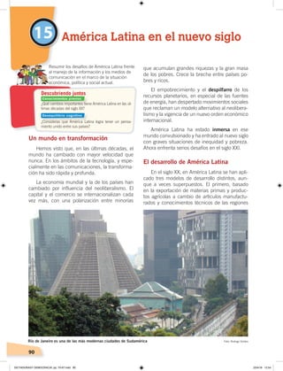 90
Un mundo en transformación
Hemos visto que, en las últimas décadas, el
mundo ha cambiado con mayor velocidad que
nunca. En los ámbitos de la tecnología, y espe-
cialmente en las comunicaciones, la transforma-
ción ha sido rápida y profunda.
La economía mundial y la de los países han
cambiado por influencia del neoliberalismo. El
capital y el comercio se internacionalizan cada
vez más, con una polarización entre minorías
que acumulan grandes riquezas y la gran masa
de los pobres. Crece la brecha entre países po-
bres y ricos.
El empobrecimiento y el despilfarro de los
recursos planetarios, en especial de las fuentes
de energía, han despertado movimientos sociales
que reclaman un modelo alternativo al neolibera-
lismo y la vigencia de un nuevo orden económico
internacional.
América Latina ha estado inmersa en ese
mundo convulsionado y ha entrado al nuevo siglo
con graves situaciones de inequidad y pobreza.
Ahora enfrenta serios desafíos en el siglo XXI.
El desarrollo de América Latina
En el siglo XX, en América Latina se han apli-
cado tres modelos de desarrollo distintos, aun-
que a veces superpuestos. El primero, basado
en la exportación de materias primas y produc-
tos agrícolas a cambio de artículos manufactu-
rados y conocimientos técnicos de las regiones
15 América Latina en el nuevo siglo
Resumir los desafíos de América Latina frente
al manejo de la información y los medios de
comunicación en el marco de la situación
económica, política y social actual.
Río de Janeiro es una de las más modernas ciudades de Sudamérica Foto: Rodrigo Soldon
¿Qué cambios importantes tiene América Latina en las úl-
timas décadas del siglo XX?
¿Consideras que América Latina logra tener un pensa-
miento unido entre sus países?
Descubriendo juntos
Conocimientos previos
Desequilibrio cognitivo
DICTADURASY DEMOCRACIA; pp. 70-97.indd 90 23/4/19 12:54
 