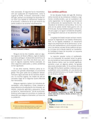 91
más avanzadas. El segundo fue la industrializa-
ción por sustitución de importaciones, como lo
sugería la CEPAL. El tercero, dominante a fines
del siglo, planteó una estrategia de desarrollo ha-
cia fuera que debilitó la intervención estatal en
la economía, a diferencia de lo que hicieron los
países asiáticos de reciente industrialización.
Ninguno de los tres modelos, salvo en algu-
nas regiones de Brasil y México, logró el objetivo
que decía perseguir: el desarrollo económico y la
industrialización. Las cifras nos dicen que, aun-
que en algunos aspectos hemos avanzado, en
otros seguimos estancados y ciertos problemas
se han agudizado.
En los años noventa, América Latina se in-
corporó con grandes desventajas a la economía
global. Pero gran parte de la población latinoa-
mericana sigue excluida de los sectores dinámi-
cos. En muchos lugares, los niveles de vida al-
canzados luego de la Segunda Guerra Mundial
han retrocedido.
Antiguas regiones y países con industrias de-
sarrolladas, como Argentina y Chile, volvieron a
especializarse en la exportación de minerales, ali-
mentos, productos agrícolas y pesqueros. A eso
se llama la “reprimarización” de las economías.
América Latina sigue sin encontrar un modelo de
desarrollo que asegure el bienestar y el futuro de
su población.
Los cambios políticos
En las décadas finales del siglo XX, América
Latina transitó de las dictaduras militares a regí-
menes constitucionales, que se sucedieron con
cierta regularidad. Se ha logrado que funcionen
las instituciones de representación. Con ello, se
robusteció la tendencia democrática. En la ma-
yoría de los países donde había guerra civil, se
firmó la paz. Aunque todavía quedan muchos ca-
sos por juzgar y se siguen cometiendo atropellos,
se consiguieron avances en los derechos huma-
nos.
Los golpes de Estado reciben rechazo masivo,
aunque la Organización de Estados Americanos,
OEA, no ha logrado establecer un mecanismo
seguro de preservación de la democracia. La he-
rencia del neoliberalismo y de la recesión econó-
mica, los efectos sociales de las políticas de ajus-
te y el peso de la deuda externa se mantienen.
Es compleja la tarea de encontrar un esquema
económico alternativo.
La reacción popular contra el neoliberalis-
mo y la búsqueda de equidad social ha gesta-
do una tendencia hacia posturas progresistas en
toda América Latina, que ha crecido significati-
vamente y que, en algunos países, ha ganado
elecciones presidenciales. En la primera década
del siglo XX triunfaron partidos o alianzas que se
autodefinen como socialistas, en una decena de
países latinoamericanos y en la gran mayoría de
los de América del Sur.
Ford hace inversiones en México Foto: Enrique Peña
Los presidentes sudamericanos en 2008: de Venezuela,
Chávez (fallecido); de Bolivia, Morales; de Brasil, Lula; y de
Ecuador, Correa
Despilfarro. Derroche de dinero o de recursos.
Inmerso. Sumergido, dentro de algo.
Glosario
Foto: Andes
Razonamiento
•	Entre los líderes latinoamericanos, ¿cuál consi-
deras que es el más influyente? ¿Por qué?
DICTADURASY DEMOCRACIA; pp. 70-97.indd 91 23/4/19 12:54
 