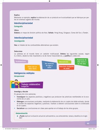 93
Explica
Mediante un ejemplo, explica la elaboración de un producto en la actualidad que se fabrique por par-
tes en diversos lugares del mundo.
Ubica
Elabora un mapa de división política de Asia. Señala: Hong Kong, Singapur, Corea del Sur y Taiwán.
Haz un listado de los combustibles alternativos que existen.
Selecciona
La pobreza en el mundo tiene un carácter multicausal. Ordena las siguientes causas, según
tu criterio, desde la más importante a la de menor trascendencia, y justifica tu selección.
Analfabetismo
Viven con un
dólar diario
Relaciones desiguales
de poder
Sin servicios
de agua y
salud
Esperanza de
vida menor a
los 40 años
Desnutrición
Investiga y discute
En grupos de cinco personas:
• Investiguen los aspectos positivos y negativos que producen las prácticas neoliberales en la eco-
nomía de un país.
• Obtengan conclusiones puntuales, mediante la elaboración de un cuadro de doble entrada, donde
se anoten los aspectos negativos y positivos. Vuelvan a obtener conclusiones sobre lo sintetizado
en el cuadro.
•	 Socialicen sus conclusiones en clase para aportar en el trabajo de los otros grupos.
Trabajo colaborativo
Indagación
Autoevaluación
=	¿Puedo explicar la situación actual de Latinoamérica, sus antecedentes, tareas y desafíos en el siglo
XXI?
Interdisciplinariedad
Cartografía
Interdisciplinariedad
Investigación
Inteligencias múltiples
Intrapersonal
DICTADURASY DEMOCRACIA; pp. 70-97.indd 93 23/4/19 12:54
 