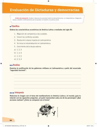 9494
Evaluación de Dictaduras y democracias
n Clasiﬁca
Ordena las características económicas de América Latina a mediados del siglo XX:
n	n	Analiza
Examina la justificación de los gobiernos militares en Latinoamérica a partir del enunciado
“seguridad nacional”:
n	n	n Interpreta
Relaciona la imagen con el tema del neoliberalismo en América Latina y el mundo; guía tu
relación con las siguientes preguntas: ¿A quién representan cada uno de los personajes? ¿Qué
acciones realizan? ¿Cómo se comparan con el tema?
1. Migración de campesinos a las ciudades.
2. Crecen los conflictos sociales.
3. Revolución cubana impacta en Latinoamérica.
4. Se inicia la industrialización en Latinoamérica.
5. Crecimiento de la deuda externa.
a) 1, 2, 3
b) 1, 3, 4
c) 1, 3, 5
d) 2, 3, 4
Criterio de evaluación: Analiza y relaciona los procesos históricos latinoamericanos, su independencia, integración,
tareas y desafíos contemporáneos por la equidad, la inclusión y la justicia social.
Ilustración:EstudioZiette
DICTADURASY DEMOCRACIA; pp. 70-97.indd 94 23/4/19 12:54
 