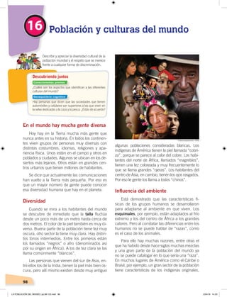 98
En el mundo hay mucha gente diversa
Hoy hay en la Tierra mucha más gente que
nunca antes en su historia. En todos los continen-
tes viven grupos de personas muy diversas con
distintas costumbres, idiomas, religiones y apa-
riencia física. Unos están en el campo y otros en
poblados y ciudades. Algunos se ubican en los de-
siertos más lejanos. Otros están en grandes cen-
tros urbanos que tienen millones de habitantes.
Se dice que actualmente las comunicaciones
han vuelto a la Tierra más pequeña. Por eso es
que un mayor número de gente puede conocer
esa diversidad humana que hay en el planeta.
Diversidad
Cuando se mira a los habitantes del mundo
se descubre de inmediato que la talla fluctúa
desde un poco más de un metro hasta cerca de
dos metros. El color de la piel también es muy di-
verso. Buena parte de la población tiene tez muy
oscura, otro sector la tiene muy clara. Hay distin-
tos tonos intermedios. Entre los primeros están
los llamados “negros” o afro (denominados así
por su origen en África). A los de tez clara se los
llama comúnmente “blancos”.
Las personas que vienen del sur de Asia, en-
tre ellos los de la India, tienen la piel más bien os-
cura, pero allí mismo existen desde muy antiguo
algunas poblaciones consideradas blancas. Los
indígenas de América tienen la piel llamada “cobri-
za”, porque se parece al color del cobre. Los habi-
tantes del norte de África, llamados “magrebíes”,
tienen una tez coloreada y muy frecuentemente lo
que se llama grandes “ojeras”. Los habitantes del
centro de Asia, en cambio, tienen los ojos rasgados.
Por eso le gente los llama a todos “chinos”.
Inﬂuencia del ambiente
Está demostrado que las características fí-
sicas de los grupos humanos se desarrollaron
para adaptarse al ambiente en que viven. Los
esquimales, por ejemplo, están adaptados al frío
extremo y los del centro de África a los grandes
calores. Pero al constatar las diferencias entre los
humanos no se puede hablar de “razas”, como
es el caso de los animales.
Para ello hay muchas razones, entre otras el
que ha habido desde hace siglos muchas mezclas
y una gran parte de la población del mundo ya
no se puede catalogar en lo que sería una “raza”.
En muchos lugares de América como el Caribe o
Brasil, por ejemplo, un gran sector de la población
tiene características de los indígenas originales,
16 Población y culturas del mundo
Describir y apreciar la diversidad cultural de la
población mundial y el respeto que se merece
frente a cualquier forma de discriminación.
¿Cuáles son los aspectos que identiﬁcan a las diferentes
culturas del mundo?
Hay personas que dicen que las sociedades que tienen
automóviles y celulares son superiores a las que viven en
la selva dedicadas a la caza y la pesca. ¿Estás de acuerdo?
Descubriendo juntos
Fotocomposición: CEN
Conocimientos previos
Desequilibrio cognitivo
LA POBLACIÓN DEL MUNDO; pp.98-125.indd 98 23/4/19 14:20
 