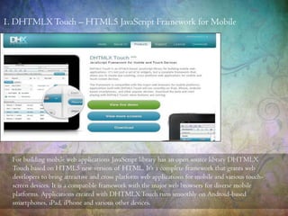 For building mobile web applications JavaScript library has an open source library DHTMLX
Touch based on HTML5 new version of HTML. It’s a complete framework that grants web
developers to bring attractive and cross platform web applications for mobile and various touch-
screen devices. It is a compatible framework with the major web browsers for diverse mobile
platforms. Applications created with DHTMLXTouch runs smoothly on Android-based
smartphones, iPad, iPhone and various other devices.
1. DHTMLXTouch – HTML5 JavaScript Framework for Mobile
 