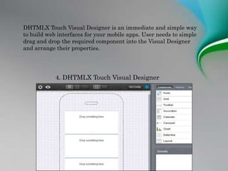 DHTMLX Touch Visual Designer is an immediate and simple way
to build web interfaces for your mobile apps. User needs to simple
drag and drop the required component into the Visual Designer
and arrange their properties.
4. DHTMLX Touch Visual Designer
 