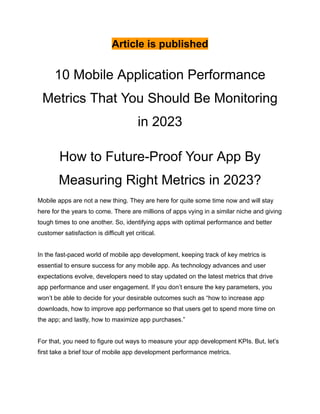 Article is published
10 Mobile Application Performance
Metrics That You Should Be Monitoring
in 2023
How to Future-Proof Your App By
Measuring Right Metrics in 2023?
Mobile apps are not a new thing. They are here for quite some time now and will stay
here for the years to come. There are millions of apps vying in a similar niche and giving
tough times to one another. So, identifying apps with optimal performance and better
customer satisfaction is difficult yet critical.
In the fast-paced world of mobile app development, keeping track of key metrics is
essential to ensure success for any mobile app. As technology advances and user
expectations evolve, developers need to stay updated on the latest metrics that drive
app performance and user engagement. If you don’t ensure the key parameters, you
won’t be able to decide for your desirable outcomes such as “how to increase app
downloads, how to improve app performance so that users get to spend more time on
the app; and lastly, how to maximize app purchases.”
For that, you need to figure out ways to measure your app development KPIs. But, let’s
first take a brief tour of mobile app development performance metrics.
 