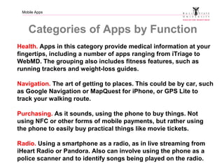 Mobile Apps
Categories of Apps by Function
Health. Apps in this category provide medical information at your
fingertips, including a number of apps ranging from iTriage to
WebMD. The grouping also includes fitness features, such as
running trackers and weight-loss guides.
Navigation. The art of getting to places. This could be by car, such
as Google Navigation or MapQuest for iPhone, or GPS Lite to
track your walking route.
Purchasing. As it sounds, using the phone to buy things. Not
using NFC or other forms of mobile payments, but rather using
the phone to easily buy practical things like movie tickets.
Radio. Using a smartphone as a radio, as in live streaming from
iHeart Radio or Pandora. Also can involve using the phone as a
police scanner and to identify songs being played on the radio.
 