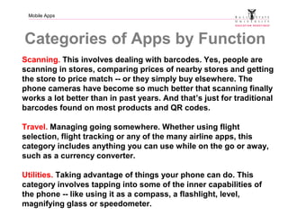 Mobile Apps
Categories of Apps by Function
Scanning. This involves dealing with barcodes. Yes, people are
scanning in stores, comparing prices of nearby stores and getting
the store to price match -- or they simply buy elsewhere. The
phone cameras have become so much better that scanning finally
works a lot better than in past years. And that’s just for traditional
barcodes found on most products and QR codes.
Travel. Managing going somewhere. Whether using flight
selection, flight tracking or any of the many airline apps, this
category includes anything you can use while on the go or away,
such as a currency converter.
Utilities. Taking advantage of things your phone can do. This
category involves tapping into some of the inner capabilities of
the phone -- like using it as a compass, a flashlight, level,
magnifying glass or speedometer.
 
